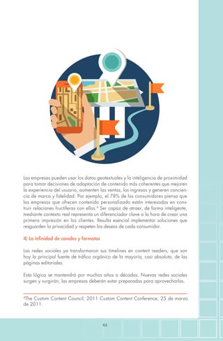 44
4
The Custom Content Council, 2011 Custom Content Conference, 25 de marzo
de 2011.
Las empresas pueden usar los datos geotextuales y la inteligencia de proximidad
para tomar decisiones de adaptación de contenido más coherentes que mejoren
la experiencia del usuario, aumenten las ventas, los ingresos y generen concien-
cia de marca y fidelidad. Por ejemplo, el 78% de los consumidores piensa que
las empresas que ofrecen contenido personalizado están interesadas en cons-
truir relaciones fructíferas con ellos.4
Ser capaz de atraer, de forma inteligente,
mediante contexto real representa un diferenciador clave a la hora de crear una
primera impresión en los clientes. Resulta esencial implementar soluciones que
resguarden la privacidad y respeten los deseos de cada consumidor.
4) La infinidad de canales y formatos
Las redes sociales ya transformaron sus timelines en content readers, que son
hoy la principal fuente de tráfico orgánico de la mayoría, casi absoluta, de las
páginas editoriales.
Esta lógica se mantendrá por muchos años o décadas. Nuevas redes sociales
surgen y surgirán, las empresas deberán estar preparadas para aprovecharlas.
 