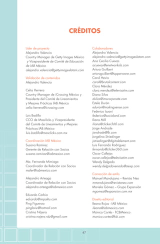 47
Líder de proyecto
Alejandro Valencia
Country Manager de Getty Images México
y Vicepresidente de Comité de Educación
de IAB México
alejandro.valencia@gettyimageslatam.com
Validación de contenidos
Alejandro Valencia
Celia Herrera
Country Manager de iCrossing México y
Presidente del Comité de Lineamientos
y Mejores Prácticas IAB México
celia.herrera@icrossing.com
Luis Badillo
CCO de Masclicks y Vicepresidente
del Comité de Lineamientos y Mejores
Prácticas IAB México
luis.badillo@masclicks.com.mx
Coordinación IAB México
Susana Ramírez
Gerente de Relación con Socios
susana.ramirez@iabmexico.com
Ma. Fernanda Mimiaga
Coordinador de Relación con Socios
mafer@iabmexico.com
Alejandro Arteaga
Coordinador de Relación con Socios
alejandro.arteaga@iabmexico.com
Eduardo Carbia
eduardo@impaktu.com
Ping Figueroa
pinglaiw@hotmail.com
Cristina Nájera
cristina.najera.rdz@gmail.com
Colaboradores
Alejandro Valencia
alejandro.valencia@gettyimageslatam.com
Ana Cecilia Cuevas
acuevas@enetworksla.com
Arturo Guilbert
arturoguilbert@tupperware.com
Carol Hevia
carol@brutalcontent.com
Clara Méndez
clara.mendez@televisatim.com
Diana Silva
dsilva@imscorporate.com
Estela Durán
eduran@makingsense.com
Federico Isuani
federico@socialand.com
Iliana Mill
iliana@clicker360.com
Jorge Andrade
jandrade@fb.com
Jorgelina Striedinger
jstriedinger@digitalelement.com
Luis Fernando Rodríguez
fernando@clicker360.com
Oscar Callejas
oscar.callejas@televisatim.com
Wendy Delgado
wendy.delgadovenado@aexp.com
Corrección de estilo
Manuel Mandujano – Revista Neo
mmandujano@revistaneo.com
Mariela Gómez – Grupo Expansión
mgomez@expansion.com.mx
Diseño editorial
Ileana Rojas - IAB México
ileana@iabmexico.com
Mónica Cortés - FCBMéxico
monica.cortes@fcb.com
CRÉDITOS
 