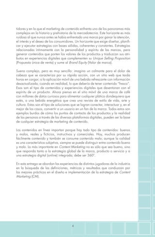 4
tidores y en la que el marketing de contenido enfrenta uno de los panoramas más
complejos en la historia y prehistoria de la mercadotecnia. Este horizonte es más
ruidoso al que nunca antes se había enfrentado una marca por ganar la atención,
el interés y el deseo de los consumidores. Un horizonte que exige diseñar, planifi-
car y ejecutar estrategias con bases sólidas, coherentes y constantes. Estrategias
relacionadas íntimamente con la personalidad y espíritu de las marcas, para
generar contenidos que porten los valores de los productos y traduzcan sus atri-
butos en experiencias digitales que complementen su Unique Selling Proposition
(Propuesta única de venta) y sume al Brand Equity (Valor de marca).
Suena complejo, pero es muy sencillo: imagina un calmante para el dolor de
cabeza que se caracteriza por su rápida acción, con un sitio web que tarda
horas en cargar; o la aplicación móvil de una bebida refrescante con información
desactualizada, cuando en realidad, lo que debería de tener contenido “fresco”.
Esos son el tipo de contenidos y experiencias digitales que desentonan con el
espíritu de un producto. Ahora piensa en el sitio móvil de una marca de café
con millones de datos curiosos para alimentar cualquier plática dondequiera que
estés, o una bebida energética que crea una revista de estilo de vida, arte y
cultura. Estas son el tipo de soluciones que se logran conectar, interactuar y, en el
mejor de los casos, convertir a un usuario en un fan de la marca. Todos estos son
ejemplos burdos de cómo los puntos de contacto de los productos y la realidad
de las personas a través de las diversas plataformas digitales, pueden ser la base
de cualquier estrategia de marketing de contenido.
Los contenidos en línea importan porque hay todo tipo de contenidos: buenos
y malos, reales y ficticios, instructivos y comerciales. Hoy, muchos producen
fácilmente contenido y también se consume contenido malo; aunque la calidad
es una característica subjetiva, siempre se puede distinguir entre contenido bueno
y malo. Lo más importante en Content Marketing no es sólo que sea bueno, sino
que responda tanto a la estrategia global de la marca, producto o servicio y a
una estrategia digital (online) integrada; debe ser 360º.
En esta entrega se abordan las experiencias de distintos jugadores de la industria
en la búsqueda de las definiciones, métricas y resultados que conduzcan por
las mejores prácticas en el diseño e implementación de la estrategia de Content
Marketing (CM).
 