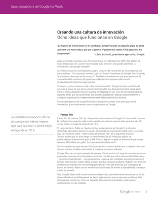 2
Una perspectiva de Google for Work
1. Pensar 10x
Creando una cultura de innovación
Ocho ideas que funcionan en Google
La verdadera innovación sólo se
da cuando uno intenta mejorar
algo para que sea 10 veces mejor,
en lugar de un 10 %
“La historia de la innovación no ha cambiado. Siempre ha sido un pequeño grupo de gente
que tiene una nueva idea, y que por lo general ni quienes los rodean ni los ejecutivos los
comprenden”.
Algunas de las preguntas más frecuentes que nos plantean los CEO y los líderes de
otras empresas son: ¿Cómo hace Google para innovar? ¿Se puede planificar la
innovación? ¿Se puede enseñar?
En última instancia, consideramos que la cultura y la innovación de una empresa son
inescindibles. “Es necesario tener la cultura”, dice el Presidente de Google, Eric Schmidt,
“y la cultura tiene que ser la correcta”. También consideramos que para preservar la
competitividad, nosotros (al igual que cualquier otra empresa del mundo)
necesariamente tenemos que innovar.
Entonces, ¿cómo creamos una cultura de innovación? Google no tiene una fórmula
secreta, a pesar de que hemos hecho lo imposible por descubrirla todos estos años.
Pero sí hemos logrado resumir nuestra mentalidad en una serie de principios básicos,
algunas ideas que consideramos que pueden adaptarse y aplicarse prácticamente a
cualquier organización, independientemente del tamaño de la industria.
En esta perspectiva de Google for Work, compartimos estos ocho principios de la
innovación, y les mostramos cómo los aplicamos en Google.
—Eric Schmidt, presidente ejecutivo, Google
La noción de “pensar 10x” es clave para la innovación en Google. En resumidas cuentas:
la verdadera innovación sólo se da cuando uno intenta mejorar algo para que sea 10
veces mejor, en lugar de mejorar un 10 %.
El cargo de Astro Teller es Capitán de los lanzamientos en Google X, la división
de Google abocada a generar avances tecnológicos importantes tales como los autos
que se conducen solos. Teller explica el “pensar 10x” de la siguiente manera:
“Si uno quiere que un auto tenga un rendimiento de 50 millas por galón, se
puede retocar el automóvil, aquí y allá. Pero si alguien te pide un automóvil que pueda
recorrer 500 millas por galón, hay que arrancar desde cero”.
En otras palabras, para pensar 10x es necesario repensar la idea por completo. Hay que
romper con los modelos existentes e imaginar un nuevo enfoque.
Google Glass es un buen ejemplo de pensar 10x en acción. En lugar de concentrarnos en
pequeñas mejoras a los dispositivos móviles con los que todos estamos familiarizados
–nuestros smartphones–, nos propusimos repensar por completo la experiencia móvil,
brindar información manos libres y hacer que los usuarios pudieran “hablar” con Internet
mediante comandos de voz en lenguaje natural. Para ello tuvimos que reimaginar el
factor de forma y lidiar con un montón de cuestiones de diseño y operabilidad y analizar
casos de usuario.
Hoy Google Glass está comercialmente disponible, y recientemente lanzamos un kit de
desarrolladores para Glassware, es decir, aplicaciones que se ejecutan en Glass. Nos
entusiasma mucho ver cómo se expande el ecosistema de Glass y qué nuevas
aplicaciones se van creando.
 