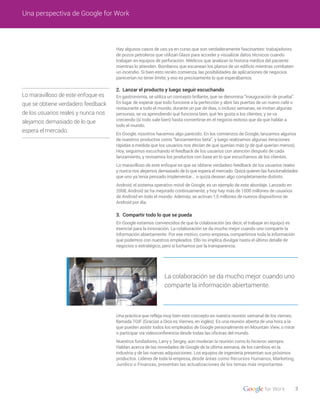 3
Una perspectiva de Google for Work
2. Lanzar el producto y luego seguir escuchando
3. Compartir todo lo que se pueda
Hay algunos casos de uso ya en curso que son verdaderamente fascinantes: trabajadores
de pozos petroleros que utilizan Glass para acceder y visualizar datos técnicos cuando
trabajan en equipos de perforación. Médicos que analizan la historia médica del paciente
mientras lo atienden. Bomberos que escanean los planos de un edificio mientras combaten
un incendio. Si bien esto recién comienza, las posibilidades de aplicaciones de negocios
parecerían no tener límite, y eso es precisamente lo que esperábamos.
En gastronomía, se utiliza un concepto brillante, que se denomina “inauguración de prueba”.
En lugar de esperar que todo funcione a la perfección y abrir las puertas de un nuevo café o
restaurante a todo el mundo, durante un par de días, o incluso semanas, se invitan algunas
personas, se va aprendiendo qué funciona bien, qué les gusta a los clientes, y se va
creciendo (si todo sale bien) hasta convertirse en el negocio exitoso que da que hablar a
todo el mundo.
En Google, nosotros hacemos algo parecido. En los comienzos de Google, lanzamos algunos
de nuestros productos como “lanzamientos beta”, y luego realizamos algunas iteraciones
rápidas a medida que los usuarios nos decían de qué querían más (y de qué querían menos).
Hoy, seguimos escuchando el feedback de los usuarios con atención después de cada
lanzamiento, y revisamos los productos con base en lo que escuchamos de los clientes.
Lo maravilloso de este enfoque es que se obtiene verdadero feedback de los usuarios reales
y nunca nos alejamos demasiado de lo que espera el mercado. Quizá quieren las funcionalidades
que uno ya tenía pensado implementar... o quizá desean algo completamente distinto.
Android, el sistema operativo móvil de Google, es un ejemplo de este abordaje. Lanzado en
2008, Android se ha mejorado continuamente, y hoy hay más de 1000 millones de usuarios
de Android en todo el mundo. Además, se activan 1,5 millones de nuevos dispositivos de
Android por día.
En Google estamos convencidos de que la colaboración (es decir, el trabajar en equipo) es
esencial para la innovación. La colaboración se da mucho mejor cuando uno comparte la
información abiertamente. Por ese motivo, como empresa, compartimos toda la información
que podemos con nuestros empleados. Ello no implica divulgar hasta el último detalle de
negocios o estratégico, pero sí luchamos por la transparencia.
Una práctica que refleja muy bien este concepto es nuestra reunión semanal de los viernes,
llamada TGIF (Gracias a Dios es Viernes, en inglés). Es una reunión abierta de una hora a la
que pueden asistir todos los empleados de Google personalmente en Mountain View, o mirar
o participar vía videoconferencia desde todas las oficinas del mundo.
Nuestros fundadores, Larry y Sergey, aún moderan la reunión como lo hicieron siempre.
Hablan acerca de las novedades de Google de la última semana, de los cambios en la
industria y de las nuevas adquisiciones. Los equipos de ingeniería presentan sus próximos
productos. Líderes de toda la empresa, desde áreas como Recursos Humanos, Marketing,
Jurídico o Finanzas, presentan las actualizaciones de los temas más importantes.
Lo maravilloso de este enfoque es
que se obtiene verdadero feedback
de los usuarios reales y nunca nos
alejamos demasiado de lo que
espera el mercado.
La colaboración se da mucho mejor cuando uno
comparte la información abiertamente.
 