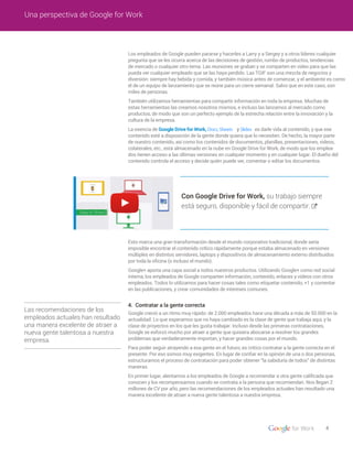 4
Una perspectiva de Google for Work
4. Contratar a la gente correcta
Con Google Drive for Work, su trabajo siempre
está seguro, disponible y fácil de compartir.
Las recomendaciones de los
empleados actuales han resultado
una manera excelente de atraer a
nueva gente talentosa a nuestra
empresa.
Los empleados de Google pueden pararse y hacerles a Larry y a Sergey y a otros líderes cualquier
pregunta que se les ocurra acerca de las decisiones de gestión, rumbo de productos, tendencias
de mercado o cualquier otro tema. Las reuniones se graban y se comparten en video para que las
pueda ver cualquier empleado que se las haya perdido. Las TGIF son una mezcla de negocios y
diversión: siempre hay bebida y comida, y también música antes de comenzar, y el ambiente es como
el de un equipo de lanzamiento que se reúne para un cierre semanal. Salvo que en este caso, son
miles de personas.
También utilizamos herramientas para compartir información en toda la empresa. Muchas de
estas herramientas las creamos nosotros mismos, e incluso las lanzamos al mercado como
productos, de modo que son un perfecto ejemplo de la estrecha relación entre la innovación y la
cultura de la empresa.
La esencia de Google Drive for Work, Docs, Sheets y Slides es darle vida al contenido, y que ese
contenido esté a disposición de la gente donde quiera que lo necesiten. De hecho, la mayor parte
de nuestro contenido, así como los contenidos de documentos, planillas, presentaciones, videos,
colaterales, etc., está almacenado en la nube en Google Drive for Work, de modo que los emplea-
dos tienen acceso a las últimas versiones en cualquier momento y en cualquier lugar. El dueño del
contenido controla el acceso y decide quién puede ver, comentar o editar los documentos.
Esto marca una gran transformación desde el mundo corporativo tradicional, donde sería
imposible encontrar el contenido crítico rápidamente porque estaba almacenado en versiones
múltiples en distintos servidores, laptops y dispositivos de almacenamiento externo distribuidos
por toda la oficina (o incluso el mundo).
Google+ aporta una capa social a todos nuestros productos. Utilizando Google+ como red social
interna, los empleados de Google comparten información, contenido, enlaces y videos con otros
empleados. Todos lo utilizamos para hacer cosas tales como etiquetar contenido, +1 y comentar
en las publicaciones, y crear comunidades de intereses comunes.
Google creció a un ritmo muy rápido: de 2.000 empleados hace una década a más de 50.000 en la
actualidad. Lo que esperamos que no haya cambiado es la clase de gente que trabaja aquí, y la
clase de proyectos en los que les gusta trabajar. Incluso desde las primeras contrataciones,
Google se esforzó mucho por atraer a gente que quisiera abocarse a resolver los grandes
problemas que verdaderamente importan, y hacer grandes cosas por el mundo.
Para poder seguir atrayendo a esa gente en el futuro, es crítico contratar a la gente correcta en el
presente. Por eso somos muy exigentes. En lugar de confiar en la opinión de una o dos personas,
estructuramos el proceso de contratación para poder obtener “la sabiduría de todos” de distintas
maneras.
En primer lugar, alentamos a los empleados de Google a recomendar a otra gente calificada que
conocen y los recompensamos cuando se contrata a la persona que recomiendan. Nos llegan 2
millones de CV por año, pero las recomendaciones de los empleados actuales han resultado una
manera excelente de atraer a nueva gente talentosa a nuestra empresa.
 