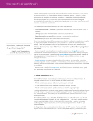 5. Utilizar el modelo 70/20/10
• Conocimiento asociado a la función (capacidad de realizar la tarea particular para la que se lo
contrata)
• Liderazgo (capacidad de también saber cuándo seguir a los demás)
• Capacidad cognitiva en general (cómo piensan y cómo resuelven problemas)
• Personalidad (percepción de lo que mueve a cada candidato)
Como tercer paso, las notas, calificaciones y recomendaciones de los entrevistadores se compilan
en un paquete completo de información que se presenta a un comité de selección para su
revisión. Luego de un debate de todos los datos disponibles, el comité toma la decisión final.
Estas son algunas maneras en que utilizamos las herramientas que desarrollamos para gestionar
este proceso:
• Nuestro equipo de selección y los entrevistadores colaboran con Google Docs, nuestra
herramienta de documentos, en tiempo real, actualizando las descripciones de los puestos y los
roles de los entrevistadores. También utilizan Google Sheets, nuestra herramienta de planillas de
cálculo, para compartir instantáneamente el estado de cada candidato con todos los que
participan del proceso.
• Google Hangouts, nuestra tecnología de videoconferencia, nos permite realizar entrevistas
cuando es imposible reunir al candidato y al entrevistador personalmente. Estas entrevistas por
video nos parecen muchísimo mejor que las llamadas telefónicas, tanto para nosotros como para
los candidatos.
• Aprovechando la Plataforma Google Cloud, desarrollamos nuestra herramienta propia, gHire,
para gestionar el flujo de tareas de la selección.
Creemos firmemente en un concepto que se introdujo por primera vez en los comienzos de
Google, el modelo 70/20/10. En pocas palabras, se puede sintetizar así:
• 70 % de nuestros proyectos se dedican a nuestro negocio principal
• 20 % de nuestros proyectos se relacionan con nuestro negocio principal
• 10 % de nuestros proyectos no guardan relación con nuestro negocio principal
Tenemos varios objetivos en mente. Uno es que este modelo es una forma útil de asignar recursos
pensando siempre en el panorama general del negocio, año tras año. Nos permite mantener el
foco en las necesidades principales, y a la vez alentar a quienes quieren aventurarse a nuevas
áreas relacionadas.
Otro factor importante es que el modelo 70/20/10 sustenta una cultura de “sí” en lugar de “no”.
Promueve el pensamiento innovador del tipo “qué sucedería si...”. Este marco positivo alimenta
nuestro negocio principal, en tanto que alienta también nuevas ideas y grandes sueños que
pueden significar importantes triunfos para la empresa, esos pensamientos 10x de los que
hablábamos antes.
En el largo plazo, algunas de esas ideas no relacionadas del 10 % pasarán a formar parte del
negocio principal que conforma el 70 %. Y eso es bueno para el negocio, y para los resultados.
5
Una perspectiva de Google for Work
“Para contratar, validamos la capacidad
de aprender y no la expertise.”
—Laszlo Bock, Vicepresidente
Sénior de Operaciones Humanas
Además, hemos creado un proceso de selección robusto. Buscamos personas que sean buenas
en muchas cosas, que les gusten grandes desafíos y que estén abiertas a cambios. Cuando
identificamos un candidato con potencial, lo pasamos a una serie de entrevistas detalladas.
Normalmente, el panel de entrevista tiene cuatro personas. Además del gerente que está
contratando, invitamos a más trés empleados para que puedan concentrarse específicamente en
una o dos areas durante la entrevista.
Esas entrevistas evalúan a los candidatos en cuatro áreas distintas:
 