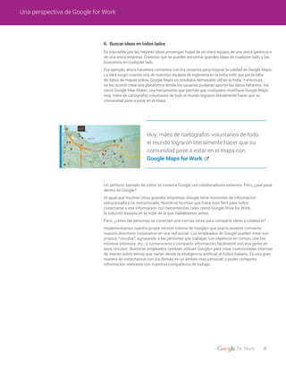 6. Buscar ideas en todos lados
Es imposible que las mejores ideas provengan todas de un único equipo, de una única gerencia o
de una única empresa. Creemos que se pueden encontrar grandes ideas en cualquier lado, y las
buscamos en cualquier lado.
Por ejemplo, ahora hacemos contamos con los usuarios para mejorar la calidad de Google Maps.
La idea surgió cuando uno de nuestros equipos de ingeniería en la India notó que por la falta
de datos de mapas online, Google Maps no resultaría demasiado útil en la India. Y entonces
se les ocurrió crear una plataforma donde los usuarios pudieran aportar los datos faltantes. Así
nació Google Map Maker, una herramienta que permite que cualquiera modifique Google Maps.
Hoy, miles de cartógrafos voluntarios de todo el mundo lograron literalmente hacer que su
comunidad pase a estar en el mapa.
Un perfecto ejemplo de cómo se conecta Google con colaboradores externos. Pero, ¿qué pasa
dentro de Google?
Al igual que muchas otras grandes empresas, Google tiene montones de información
estructurada y no estructurada. Nosotros hicimos que fuera más fácil para todos
conectarse a esa información con herramientas tales como Google Drive for Work,
la solución basada en la nube de la que hablábamos antes.
Pero, ¿cómo las personas se conectan una con las otras para compartir ideas y colaborar?
Implementamos nuestra propia versión interna de Google+ que prácticamente convierte
nuestro directorio corporativo en una red social. Los empleados de Google pueden crear sus
propios “círculos”, agrupando a las personas que trabajan con objetivos en común, con los
mismos intereses, etc., y comunicarse y compartir información fácilmente con esa gente en
esos círculos. Nuestros empleados también utilizan Google+ para crear comunidades internas
de interés sobre temas que varían desde la inteligencia artificial al fútbol italiano. Es una gran
manera de conectarnos con los demás en un ámbito más personal, y poder compartir
información relevante con nuestros compañeros de trabajo.
6
Una perspectiva de Google for Work
Hoy, miles de cartógrafos voluntarios de todo
el mundo lograron literalmente hacer que su
comunidad pase a estar en el mapa con
Google Maps for Work.
 