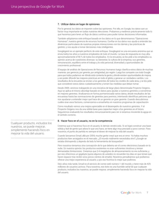 Cualquier producto, incluidos los
nuestros, se puede mejorar,
simplemente haciendo foco en
mejorar la vida del usuario.
7. Utilizar datos en lugar de opiniones
8. Hacer foco en el usuario, no en la competencia
Por lo general, los datos se imponen sobre las opiniones. Por ello, en Google, los datos son un
factor muy importante en todas nuestras elecciones. Probamos y medimos prácticamente todo lo
que hacemos para tener un flujo de datos continuo para poder tomar decisiones informadas.
También adoptamos este enfoque basado en los datos en lo que denominamos “Operaciones
Humanas”, nuestra gerencia de recursos humanos. Confiar en los datos nos ayuda a entender las
dinámicas particulares de nuestras propias interacciones con los demás y las prácticas de
gestión, y nos ayuda a tomar decisiones más inteligentes.
Googlegeist es un ejemplo perfecto de este enfoque. Googlegeist es una encuesta anónima que se
envía todos los años a nuestros empleados de todo el mundo. La tasa de respuesta es muy alta:
aproximadamente el 90 % de todos los empleados. En la encuesta, se les pide a los empleados su
opinión acerca de cuestiones diversas: su bienestar, la cultura de la empresa, sus gerentes,
remuneración, equilibrio entre el trabajo y la vida personal, diversidad y oportunidades de
crecimiento profesional.
El equipo de análisis de Operaciones de Recursos Humanos luego clasifica estos datos de muchas
maneras: por gerencia, por gerente, por antigüedad, por región. Luego los comparte con todo Google
para que todos podamos ver dónde está contenta la gente y dónde existen oportunidades de mejora,
y así poder difundir las mejores prácticas en todo el globo y generar un verdadero cambio. Los
resultados de la encuesta se envían a los gerentes de todos los niveles de cada área, y se les pide
que consideren estos datos cuidadosamente y tomen las medidas que deban tomar.
Desde 2009, venimos trabajando en una iniciativa de largo plazo denominada Proyecto Oxígeno.
Aquí se aplica el mismo abordaje basado en datos para ayudar a nuestros gerentes a convertirse
en mejores gerentes. Analizamos en forma pormenorizada varios datos, desde resultados de las
encuestas hasta las nominaciones de gerentes para premios, intentando identificar patrones que
nos ayudaran a entender mejor qué hace de un gerente un gran gerente. Cuando descubrimos
cuáles eran esos factores, comenzamos a enseñarlos en nuestros programas de capacitación.
Como resultado vemos una mejora apreciable en el desempeño de nuestros gerentes. Y el
Proyecto Oxígeno nos da una sólida base para capacitar mejor a los gerentes en el futuro.
Seguiremos evaluando los resultados minuciosamente para ver si estamos moviendo la aguja en
el sentido correcto.
Creemos que si hacemos foco en el usuario, lo demás vendrá solo. Si se logra construir una base
sólida y leal de gente que adora lo que uno hace, se tiene algo muy preciado y poco común. Para
nosotros, el punto de partida es siempre el deseo de mejorar la vida del usuario.
Cuando lanzamos Gmail, allá por 2004, mucha gente creyó que era un error. Ya había muchos
productos bien arraigados en el mercado. ¿El mundo realmente necesitaba otro? ¿Google se
estaba distrayendo y dejando de lado la herramienta de búsquedas?
Pero nosotros teníamos otra concepción de lo que debería ser el correo electrónico basado en la
nube. En nuestra opinión, los productos existentes no eran suficientes intuitivos y tenían
demasiadas limitaciones. Creíamos que 2-4 megabytes de almacenamiento no era suficiente, y
por eso ofrecimos un gigabyte (quizá algunos de ustedes no recuerden los días en que tenían que
hacer espacio tras recibir unos pocos cientos de emails). Nosotros pensábamos que podíamos
ofrecer una mejor experiencia al usuario, y por eso hicimos lo mejor que pudimos.
Diez años más tarde, Gmail es el servicio de correo web número 1 del mundo, y tiene más de 425
millones de usuarios activos. Para nosotros, ese éxito es una humilde señal de que cualquier
producto, incluidos los nuestros, se puede mejorar, simplemente haciendo foco en mejorar la vida
del usuario.
7
Una perspectiva de Google for Work
 