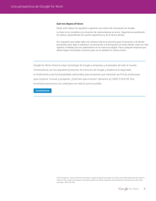 Qué nos depara el futuro
Estas ocho ideas nos ayudaron a generar una cultura de innovación en Google.
La lista no es completa y la situación de cada empresa es única. Seguiremos estudiando
los datos y aprendiendo de nuestra experiencia y de la de los demás.
Por supuesto que nadie sabe con certeza cuál es la próxima gran innovación o de dónde
provendrá, pero algo sí sabemos: la innovación y la disrupción se están dando cada vez más
rápidas a medida que nos adentramos en la nueva era digital. Para cualquier empresa que
desea seguir innovando, el primer paso es es adoptar la cultura cierta.
8
Una perspectiva de Google for Work
Contáctenos
© 2014 Google Inc. Todos los derechos reservados. Google y el logotipo de Google son marcas comerciales registradas de Google Inc.
Todos los otros nombres de empresa y de producto pueden ser marcas registradas de las respectivas empresas a las cuales están
asociadas. GENT-DW-1405
Google for Work ofrece la mejor tecnología de Google a empresas y empleados de todo el mundo.
Comenzamos con los populares productos de consumo de Google y añadimos la seguridad,
el rendimiento y las funcionalidades adicionales para empresas que necesitan las ﬁrmas ambiciosas
para construir, innovar y prosperar. ¿Está listo para innovar? Llámenos al (1800) 518-4128. Nos
encantaría asociarnos con usted para ver todo lo que es posible.
 