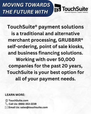 TouchSuite® payment solutions
is a traditional and alternative
merchant processing, GRUBBRR®
self-ordering, point of sale kiosks,
and business financing solutions.
Working with over 50,000
companies for the past 20 years,
TouchSuite is your best option for
all of your payment needs.
TouchSuite.com
Call Us: (866) 353-2239
Email Us: sales@touchsuite.com
LEARN MORE:
 