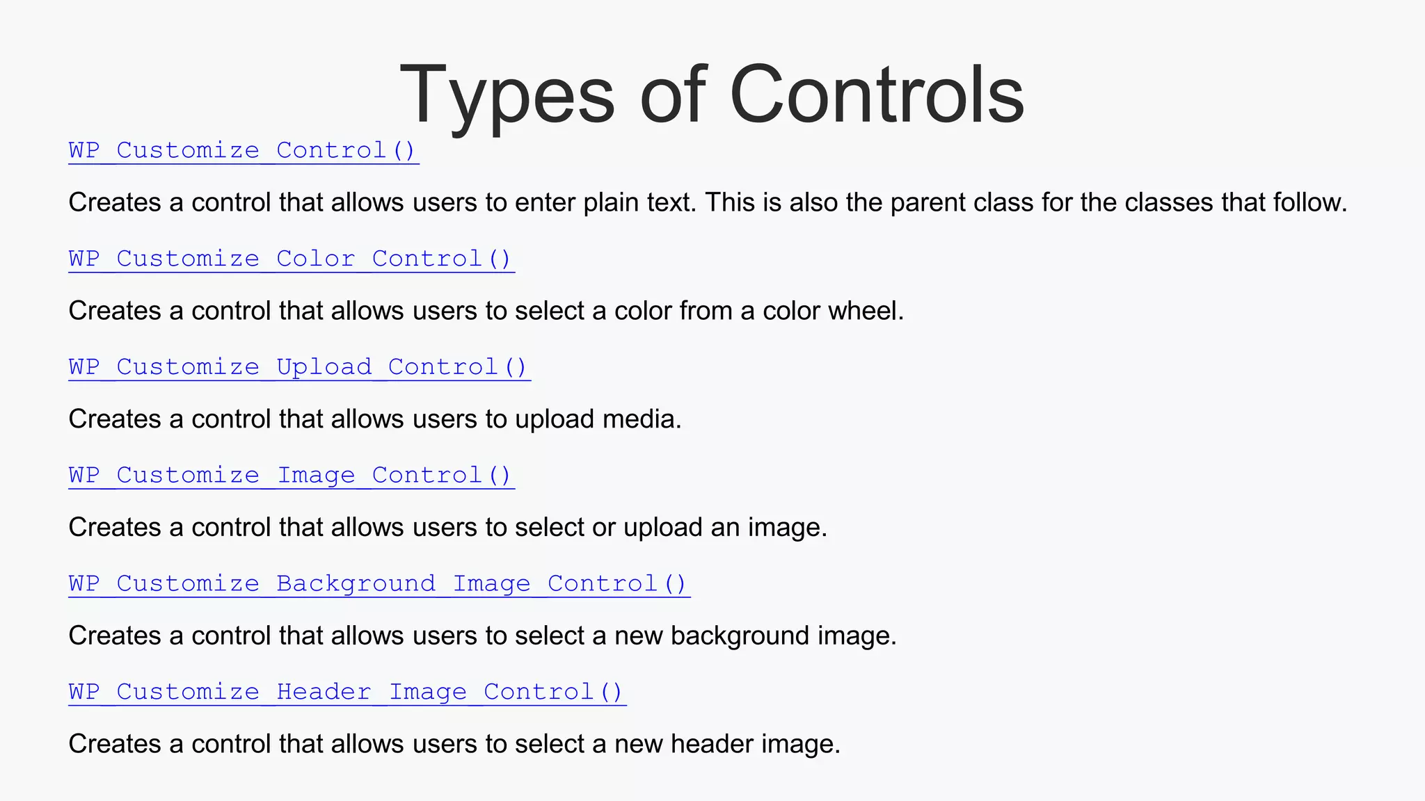 Types of ControlsWP_Customize_Control()
Creates a control that allows users to enter plain text. This is also the parent class for the classes that follow.
WP_Customize_Color_Control()
Creates a control that allows users to select a color from a color wheel.
WP_Customize_Upload_Control()
Creates a control that allows users to upload media.
WP_Customize_Image_Control()
Creates a control that allows users to select or upload an image.
WP_Customize_Background_Image_Control()
Creates a control that allows users to select a new background image.
WP_Customize_Header_Image_Control()
Creates a control that allows users to select a new header image.
 