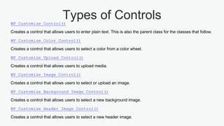 Types of ControlsWP_Customize_Control()
Creates a control that allows users to enter plain text. This is also the parent class for the classes that follow.
WP_Customize_Color_Control()
Creates a control that allows users to select a color from a color wheel.
WP_Customize_Upload_Control()
Creates a control that allows users to upload media.
WP_Customize_Image_Control()
Creates a control that allows users to select or upload an image.
WP_Customize_Background_Image_Control()
Creates a control that allows users to select a new background image.
WP_Customize_Header_Image_Control()
Creates a control that allows users to select a new header image.
 