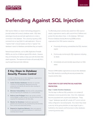 WHITE PAPER




Defending Against SQL Injection
SQL Injection (SQLi) is an attack methodology designed to             To effectively protect sensitive data assets from SQL Injection
provide hackers with access to database assets. SQLi takes            attacks, organizations need to add a second line of defense and
advantage of poorly secured web applications to create a              protect the data where it lives – in the database. DbProtect
connection to the database. This is done by inputting a SQL           Precision Database Activity Monitoring (DAM) protects
command into an input field of a web application. Once an             organizations from SQL Injection attacks by:
“injection hole” is found, hackers are free to “explore” the
database in search of database vulnerabilities they can exploit.      	   •	   Proactively	eliminating	vulnerabilities	that	SQLi	attackers	
                                                                               exploit.
Network-based defenses, such as Web Application Firewalls
(WAFs), are one line of defense against SQLi attacks. However,        	   •    Continuously monitoring for SQLi signatures indicating
they are limited by their ability to keep pace with the latest SQLi            an attack.
attack signatures. The experienced hacker will eventually find a
way through these perimeter defenses.                                 	   •	   Immediately and automatically responding to an SQLi
                                                                               attack.



   5 Key Steps to Database                                            Precision DAM enables organizations to secure their databases

   Security Process Control                                           from SQLi attacks by controlling the security processes that
                                                                      impacts sensitive data.
   In order to effectively secure their databases, organizations
   must address five critical requirements:

   1.   Isolate Sensitive Databases: Maintain an accurate
                                                                      FOUR STEPS TO COST EFFECTIVE SQL INJECTION
        inventory of all databases deployed across the
        enterprise and identify all sensitive data residing on        PROTECTION
        those databases.
                                                                      Step 1: Isolate Sensitive Databases
   2.   Eliminate Vulnerabilities: Identify and fix vulnerabilities
        that are exposing the database on a continual basis.          The first step to effective SQLi protection is to isolate all

   3.   Enforce Least Privileges: Reset user access controls          databases containing sensitive data. Over time, databases
        and privileges to allow access to only the minimum data       become populated with unauthorized databases. These
        required for employees to do their jobs.
                                                                      “rogue” databases typically fall outside of IT control and are
   4.   Monitor for Deviations: Implement appropriate
                                                                      rarely configured or secured properly. As a result, they create
        policies and monitor for any and all activity that deviates
        from normal and authorized activity.                          a security risk by giving attackers an easy target to gain a

   5.   Respond to Suspicious Behavior: Alert and respond             foothold on the network and find access to other databases
        to any abnormal or suspicious behavior in real-time to        containing sensitive data.
        minimize risk of attack.
 