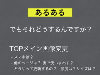 でもそれどうするんですか？ 
 
TOPメイン画像変更
- スマホは？ 
- 他のページは？ 後で使いまわす？ 
- どうやって更新するの？ 頻度は？サイズは？
あるある
 
