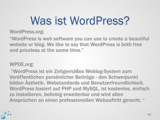 Was ist WordPress?
WordPress.org:
“WordPress is web software you can use to create a beautiful
website or blog. We like to say that WordPress is both free
and priceless at the same time.”

WPDE.org:
 “WordPress ist ein Zeitgemäßes Weblog-System zum
Veröffentlichen persönlicher Beiträge - den Schwerpunkt
bilden Ästhetik, Webstandards und Benutzerfreundlichkeit.
WordPress basiert auf PHP und MySQL, ist kostenlos, einfach
zu installieren, beliebig erweiterbar und wird allen
Ansprüchen an einen professionellen Webauftritt gerecht. “

                                                               2
 
