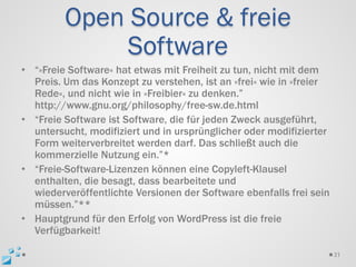 Open Source & freie
              Software
• “»Freie Software« hat etwas mit Freiheit zu tun, nicht mit dem
  Preis. Um das Konzept zu verstehen, ist an »frei« wie in »freier
  Rede«, und nicht wie in »Freibier« zu denken.”
  http://www.gnu.org/philosophy/free-sw.de.html
• “Freie Software ist Software, die für jeden Zweck ausgeführt,
  untersucht, modifiziert und in ursprünglicher oder modifizierter
  Form weiterverbreitet werden darf. Das schließt auch die
  kommerzielle Nutzung ein.”*
• “Freie-Software-Lizenzen können eine Copyleft-Klausel
  enthalten, die besagt, dass bearbeitete und
  wiederveröffentlichte Versionen der Software ebenfalls frei sein
  müssen.”**
• Hauptgrund für den Erfolg von WordPress ist die freie
  Verfügbarkeit!

                                                                     31
 