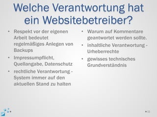 Welche Verantwortung hat
   ein Websitebetreiber?
• Respekt vor der eigenen      • Warum auf Kommentare
  Arbeit bedeutet                geantwortet werden sollte.
  regelmäßiges Anlegen von     • inhaltliche Verantwortung -
  Backups                        Urheberrechte
• Impressumpflicht,            • gewisses technisches
  Quellangabe, Datenschutz       Grundverständnis
• rechtliche Verantwortung -
  System immer auf den
  aktuellen Stand zu halten




                                                           33
 