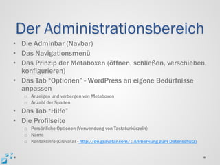 Der Administrationsbereich
• Die Adminbar (Navbar)
• Das Navigationsmenü
• Das Prinzip der Metaboxen (öffnen, schließen, verschieben,
  konfigurieren)
• Das Tab “Optionen” - WordPress an eigene Bedürfnisse
  anpassen
   o Anzeigen und verbergen von Metaboxen
   o Anzahl der Spalten
• Das Tab “Hilfe”
• Die Profilseite
   o Persönliche Optionen (Verwendung von Tastaturkürzeln)
   o Name
   o Kontaktinfo (Gravatar - http://de.gravatar.com/ ; Anmerkung zum Datenschutz)
 