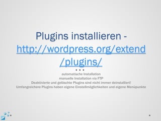 Plugins installieren -
http://wordpress.org/extend
         /plugins/
                            automatische Installation
                          manuelle Installation via FTP
        Deaktivierte und gelöschte Plugins sind nicht immer deinstalliert!
Umfangreichere Plugins haben eigene Einstellmöglichkeiten und eigene Menüpunkte
 
