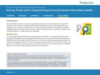 FORRESTER.COM
OVERVIEW SITUATION APPROACH OPPORTUNITY CONCLUSIONS
A Custom Technology Adoption Profile Commissioned By Trend Micro
Evolving Threats Call For Integrated Endpoint Security Solutions With Holistic Visibility
Conclusion
As demonstrated evidence of sound data governance policies become table stakes in the eyes of their
customers, firms realize the inadequacy of antiquated antimalware tools to protect against advanced,
targeted threats. As a result, a large majority of IT security decision-makers we surveyed now prioritize
capabilities that provide deep visibility into each stage of the threat life cycle – prevention, detection, and
control/remediation – as well as their interconnectivity.
METHODOLOGY
This Technology Adoption Profile was commissioned by Trend Micro. To create this profile, Forrester
leveraged its Global Business Technographics® Security Survey, 2015 and its Business Technographics
Global Devices And Security Workforce Survey, 2014. Forrester Consulting supplemented this data with
custom survey questions asked of IT security technology decision-makers in the US, the UK, France, and
Germany. The auxiliary custom survey was conducted in June 2015. For more information on Forrester’s
data panel and Tech Industry Consulting services, visit forrester.com
ABOUT FORRESTER CONSULTING
Forrester Consulting provides independent and objective research-based consulting to help leaders succeed in their
organizations. Ranging in scope from a short strategy session to custom projects, Forrester’s Consulting services connect you
directly with research analysts who apply expert insight to your specific business challenges. For more information, visit
forrester.com/consulting.
© 2016, Forrester Research, Inc. All rights reserved. Unauthorized reproduction is strictly prohibited. Information is based on
best available resources. Opinions reflect judgment at the time and are subject to change. Forrester®, Technographics®,
Forrester Wave, RoleView, TechRadar, and Total Economic Impact are trademarks of Forrester Research, Inc. All other
trademarks are the property of their respective companies. For additional information, go to forrester.com. [1-XGMMKA]
 