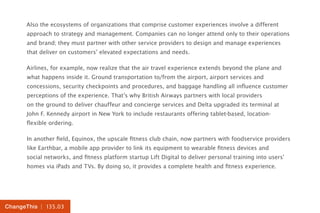 | 135.03ChangeThis
Also the ecosystems of organizations that comprise customer experiences involve a different
approach to strategy and management. Companies can no longer attend only to their operations
and brand; they must partner with other service providers to design and manage experiences
that deliver on customers’ elevated expectations and needs.
Airlines, for example, now realize that the air travel experience extends beyond the plane and
what happens inside it. Ground transportation to/from the airport, airport services and
concessions, security checkpoints and procedures, and baggage handling all influence customer
perceptions of the experience. That’s why British Airways partners with local providers
on the ground to deliver chauffeur and concierge services and Delta upgraded its terminal at
John F. Kennedy airport in New York to include restaurants offering tablet-based, location-
flexible ordering.
In another field, Equinox, the upscale fitness club chain, now partners with foodservice providers
like Earthbar, a mobile app provider to link its equipment to wearable fitness devices and
social networks, and fitness platform startup Lift Digital to deliver personal training into users’
homes via iPads and TVs. By doing so, it provides a complete health and fitness experience.
 