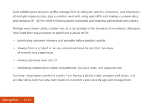 | 135.03ChangeThis
Such collaboration requires skillful management to integrate systems, processes, and employees
of multiple organizations, plus a comfort level with using open APIs and sharing customer data
and company IP—all the while enforcing brand standards and ensuring operational consistency.
Perhaps most importantly, culture rises as a top priority in the business of experience. Managers
must lead their organizations in significant cultural shifts:
»» prioritizing customer intimacy and empathy before product quality
»» moving from a product or service innovation focus to one that conceives
of entirely new experiences
»» valuing openness over control
»» facilitating collaboration across departments, business units, and organizations
Customer experience excellence results from having a clearly stated purpose and values that
are shared by everyone who contributes to customer experience design and management.
 