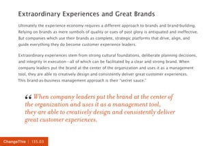 | 135.03ChangeThis
Extraordinary Experiences and Great Brands
Ultimately the experience economy requires a different approach to brands and brand-building.
Relying on brands as mere symbols of quality or cues of past glory is antiquated and ineffective.
But companies which use their brands as complete, strategic platforms that drive, align, and
guide everything they do become customer experience leaders.
Extraordinary experiences stem from strong cultural foundations, deliberate planning decisions,
and integrity in execution—all of which can be facilitated by a clear and strong brand. When
company leaders put the brand at the center of the organization and uses it as a management
tool, they are able to creatively design and consistently deliver great customer experiences.
This brand-as-business management approach is their “secret sauce.”
When company leaders put the brand at the center of
the organization and uses it as a management tool,
they are able to creatively design and consistently deliver
great customer experiences.
“
 