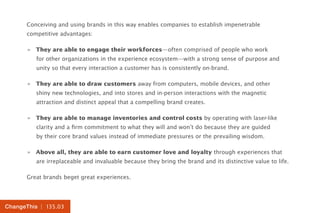 | 135.03ChangeThis
Conceiving and using brands in this way enables companies to establish impenetrable
competitive advantages:
»» They are able to engage their workforces—often comprised of people who work
for other organizations in the experience ecosystem—with a strong sense of purpose and
unity so that every interaction a customer has is consistently on-brand.
»» They are able to draw customers away from computers, mobile devices, and other
shiny new technologies, and into stores and in-person interactions with the magnetic
attraction and distinct appeal that a compelling brand creates.
»» They are able to manage inventories and control costs by operating with laser-like
clarity and a firm commitment to what they will and won’t do because they are guided
by their core brand values instead of immediate pressures or the prevailing wisdom.
»» Above all, they are able to earn customer love and loyalty through experiences that
are irreplaceable and invaluable because they bring the brand and its distinctive value to life.
Great brands beget great experiences.
 