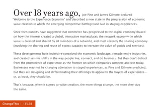 | 135.03ChangeThis
Over 18 years ago, Joe Pine and James Gilmore declared
“Welcome to the Experience Economy” and described a new state in the progression of economic
value creation in which the emerging competitive battleground laid in staging experiences.
Since then pundits have suggested that commerce has progressed to the digital economy (based
on how the Internet created a global, interactive marketplace), the network economy (in which
value is created and shared by all members of a network), and most recently the sharing economy
(involving the sharing and reuse of excess capacity to increase the value of goods and services).
These developments have indeed re-conceived the economic landscape, remade entire industries,
and created seismic shifts in the way people live, connect, and do business. But they don’t detract
from the prominence of experience as the frontier on which companies compete and win today.
Businesses may not be charging admission to staged experiences, as Pine and Gilmore predicted,
but they are designing and differentiating their offerings to appeal to the buyers of experiences—
or, at least, they should be.
That’s because, when it comes to value creation, the more things change, the more they stay
the same.
 
