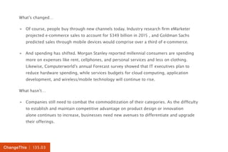 | 135.03ChangeThis
What’s changed…
»» Of course, people buy through new channels today. Industry research firm eMarketer
projected e-commerce sales to account for $349 billion in 2015 , and Goldman Sachs
predicted sales through mobile devices would comprise over a third of e-commerce.
»» And spending has shifted. Morgan Stanley reported millennial consumers are spending
more on expenses like rent, cellphones, and personal services and less on clothing.
Likewise, Computerworld’s annual Forecast survey showed that IT executives plan to
reduce hardware spending, while services budgets for cloud computing, application
development, and wireless/mobile technology will continue to rise.
What hasn’t…
»» Companies still need to combat the commoditization of their categories. As the difficulty
to establish and maintain competitive advantage on product design or innovation
alone continues to increase, businesses need new avenues to differentiate and upgrade
their offerings.
 