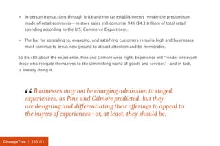 | 135.03ChangeThis
»» In-person transactions through brick-and-mortar establishments remain the predominant
mode of retail commerce—in-store sales still comprise 94% ($4.3 trillion) of total retail
spending according to the U.S. Commerce Department.
»» The bar for appealing to, engaging, and satisfying customers remains high and businesses
must continue to break new ground to attract attention and be memorable.
So it’s still about the experience. Pine and Gilmore were right. Experience will “render irrelevant
those who relegate themselves to the diminishing world of goods and services”—and in fact,
is already doing it.
Businesses may not be charging admission to staged
experiences, as Pine and Gilmore predicted, but they
are designing and differentiating their offerings to appeal to
the buyers of experiences—or, at least, they should be.
“
 