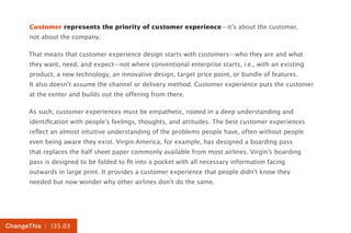 | 135.03ChangeThis
Customer represents the priority of customer experience—it’s about the customer,
not about the company.
That means that customer experience design starts with customers—who they are and what
they want, need, and expect—not where conventional enterprise starts, i.e., with an existing
product, a new technology, an innovative design, target price point, or bundle of features.
It also doesn’t assume the channel or delivery method. Customer experience puts the customer
at the center and builds out the offering from there.
As such, customer experiences must be empathetic, rooted in a deep understanding and
identification with people’s feelings, thoughts, and attitudes. The best customer experiences
reflect an almost intuitive understanding of the problems people have, often without people
even being aware they exist. Virgin America, for example, has designed a boarding pass
that replaces the half sheet paper commonly available from most airlines. Virgin’s boarding
pass is designed to be folded to fit into a pocket with all necessary information facing
outwards in large print. It provides a customer experience that people didn’t know they
needed but now wonder why other airlines don’t do the same.
 