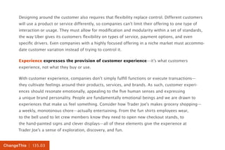 | 135.03ChangeThis
Designing around the customer also requires that flexibility replace control. Different customers
will use a product or service differently, so companies can’t limit their offering to one type of
interaction or usage. They must allow for modification and modularity within a set of standards,
the way Uber gives its customers flexibility on types of service, payment options, and even
specific drivers. Even companies with a highly focused offering in a niche market must accommo-
date customer variation instead of trying to control it.
Experience expresses the provision of customer experience—it’s what customers
experience, not what they buy or use.
With customer experience, companies don’t simply fulfill functions or execute transactions—
they cultivate feelings around their products, services, and brands. As such, customer experi-
ences should resonate emotionally, appealing to the five human senses and expressing
a unique brand personality. People are fundamentally emotional beings and we are drawn to
experiences that make us feel something. Consider how Trader Joe’s makes grocery shopping—
a weekly, monotonous chore—actually entertaining. From the fun shirts employees wear,
to the bell used to let crew members know they need to open new checkout stands, to
the hand-painted signs and clever displays—all of these elements give the experience at
Trader Joe’s a sense of exploration, discovery, and fun.
 