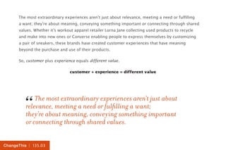 | 135.03ChangeThis
The most extraordinary experiences aren’t just about relevance, meeting a need or fulfilling
a want; they’re about meaning, conveying something important or connecting through shared
values. Whether it’s workout apparel retailer Lorna Jane collecting used products to recycle
and make into new ones or Converse enabling people to express themselves by customizing
a pair of sneakers, these brands have created customer experiences that have meaning
beyond the purchase and use of their products.
So, customer plus experience equals different value.
customer + experience = different value
The most extraordinary experiences aren’t just about
relevance, meeting a need or fulfilling a want;
they’re about meaning, conveying something important
or connecting through shared values.
“
 