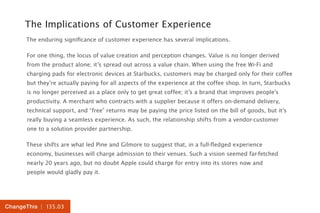 | 135.03ChangeThis
The Implications of Customer Experience
The enduring significance of customer experience has several implications.
For one thing, the locus of value creation and perception changes. Value is no longer derived
from the product alone; it’s spread out across a value chain. When using the free Wi-Fi and
charging pads for electronic devices at Starbucks, customers may be charged only for their coffee
but they’re actually paying for all aspects of the experience at the coffee shop. In turn, Starbucks
is no longer perceived as a place only to get great coffee; it’s a brand that improves people’s
productivity. A merchant who contracts with a supplier because it offers on-demand delivery,
technical support, and “free” returns may be paying the price listed on the bill of goods, but it’s
really buying a seamless experience. As such, the relationship shifts from a vendor-customer
one to a solution provider partnership.
These shifts are what led Pine and Gilmore to suggest that, in a full-fledged experience
economy, businesses will charge admission to their venues. Such a vision seemed far-fetched
nearly 20 years ago, but no doubt Apple could charge for entry into its stores now and
people would gladly pay it.
 
