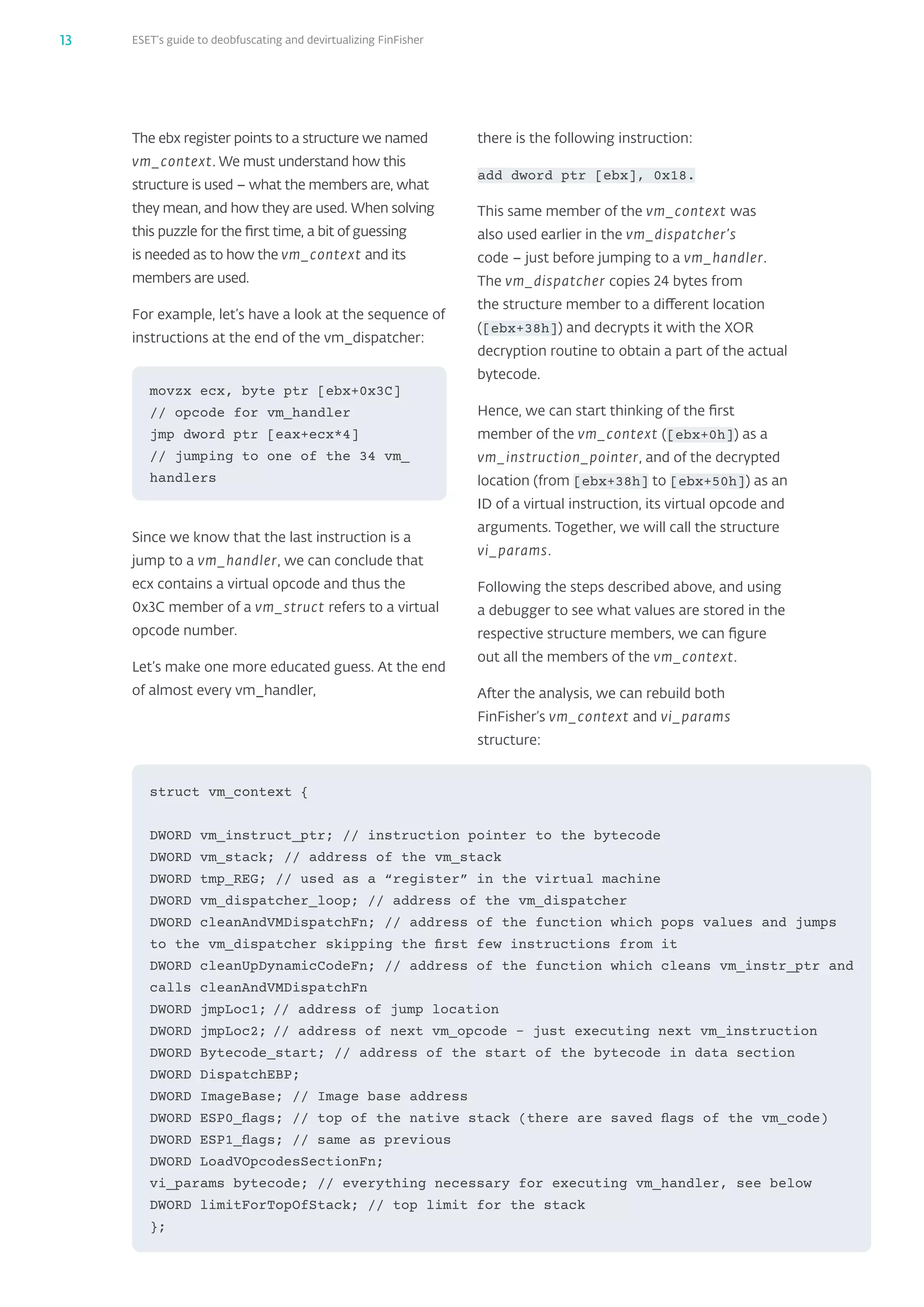 ESET’s guide to deobfuscating and devirtualizing FinFisher13
The ebx register points to a structure we named
vm_‌context. We must understand how this
structure is used – what the members are, what
they mean, and how they are used. When solving
this puzzle for the first time, a bit of guessing
is needed as to how the vm_‌context and its
members are used.
For example, let’s have a look at the sequence of
instructions at the end of the vm_‌dispatcher:
Since we know that the last instruction is a
jump to a vm_‌handler, we can conclude that
ecx contains a virtual opcode and thus the
0x3C member of a vm_‌struct refers to a virtual
opcode number.
Let’s make one more educated guess. At the end
of almost every vm_‌handler,
struct vm_context {
DWORD vm_instruct_ptr; // instruction pointer to the bytecode
DWORD vm_stack; // address of the vm_stack
DWORD tmp_REG; // used as a “register” in the virtual machine
DWORD vm_dispatcher_loop; // address of the vm_dispatcher
DWORD cleanAndVMDispatchFn; // address of the function which pops values and jumps
to the vm_dispatcher skipping the first few instructions from it
DWORD cleanUpDynamicCodeFn; // address of the function which cleans vm_instr_ptr and
calls cleanAndVMDispatchFn
DWORD jmpLoc1;	// address of jump location
DWORD jmpLoc2;	// address of next vm_opcode – just executing next vm_instruction
DWORD Bytecode_start; // address of the start of the bytecode in data section
DWORD DispatchEBP;
DWORD ImageBase; // Image base address
DWORD ESP0_flags; // top of the native stack (there are saved flags of the vm_code)
DWORD ESP1_flags; // same as previous
DWORD LoadVOpcodesSectionFn;
vi_params bytecode; // everything necessary for executing vm_handler, see below
DWORD limitForTopOfStack; // top limit for the stack
};
movzx ecx, byte ptr [ebx+0x3C]	
// opcode for vm_handler
jmp dword ptr [eax+ecx*4]	
// jumping to one of the 34 vm_
handlers
there is the following instruction:
add dword ptr [ebx], 0x18.
This same member of the vm_‌context was
also used earlier in the vm_‌dispatcher’s
code – just before jumping to a vm_‌handler.
The vm_‌dispatcher copies 24 bytes from
the structure member to a different location
([ebx+38h]) and decrypts it with the XOR
decryption routine to obtain a part of the actual
bytecode.
Hence, we can start thinking of the first
member of the vm_‌context ([ebx+0h]) as a
vm_‌instruction_‌pointer, and of the decrypted
location (from [ebx+38h] to [ebx+50h]) as an
ID of a virtual instruction, its virtual opcode and
arguments. Together, we will call the structure
vi_‌params.
Following the steps described above, and using
a debugger to see what values are stored in the
respective structure members, we can figure
out all the members of the vm_‌context.
After the analysis, we can rebuild both
FinFisher’s vm_‌context and vi_‌params
structure:
 