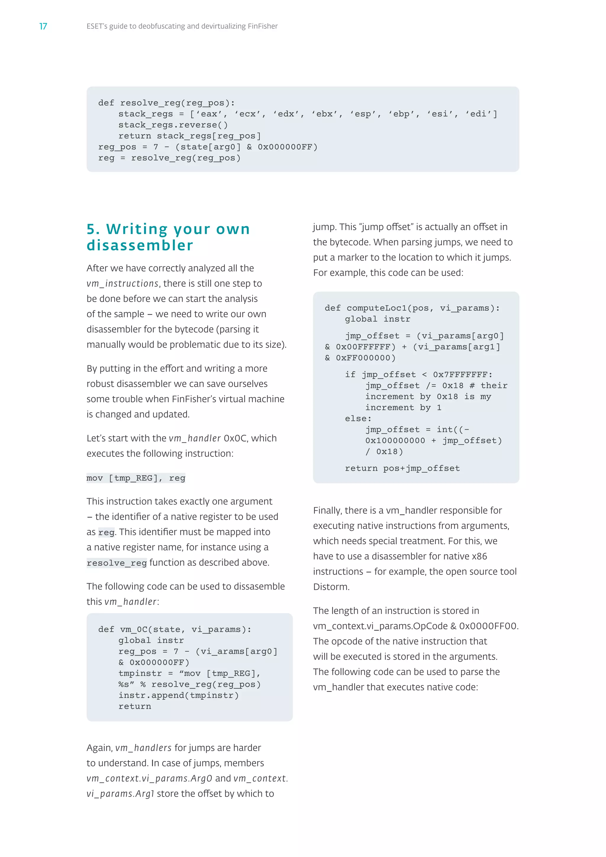 ESET’s guide to deobfuscating and devirtualizing FinFisher17
jump. This “jump offset” is actually an offset in
the bytecode. When parsing jumps, we need to
put a marker to the location to which it jumps.
For example, this code can be used:
Finally, there is a vm_‌handler responsible for
executing native instructions from arguments,
which needs special treatment. For this, we
have to use a disassembler for native x86
instructions – for example, the open source tool
Distorm.
The length of an instruction is stored in
vm_‌context.vi_‌params.OpCode  0x0000FF00.
The opcode of the native instruction that
will be executed is stored in the arguments.
The following code can be used to parse the
vm_‌handler that executes native code:
5. Writing your own
disassembler
After we have correctly analyzed all the
vm_‌instructions, there is still one step to
be done before we can start the analysis
of the sample – we need to write our own
disassembler for the bytecode (parsing it
manually would be problematic due to its size).
By putting in the effort and writing a more
robust disassembler we can save ourselves
some trouble when FinFisher’s virtual machine
is changed and updated.
Let’s start with the vm_‌handler 0x0C, which
executes the following instruction:
mov [tmp_‌REG], reg
This instruction takes exactly one argument
– the identifier of a native register to be used
as reg. This identifier must be mapped into
a native register name, for instance using a
resolve_‌reg function as described above.
The following code can be used to dissasemble
this vm_‌handler:
Again, vm_‌handlers for jumps are harder
to understand. In case of jumps, members
vm_‌context.vi_‌params.Arg0 and vm_‌context.
vi_‌params.Arg1 store the offset by which to
def vm_0C(state, vi_params):
global instr
reg_pos = 7 – (vi_arams[arg0]
 0x000000FF)
tmpinstr = “mov [tmp_REG],
%s” % resolve_reg(reg_pos)
instr.append(tmpinstr)
return
def computeLoc1(pos, vi_params):
global instr
jmp_offset = (vi_params[arg0]
 0x00FFFFFF) + (vi_params[arg1]
 0xFF000000)
if jmp_offset  0x7FFFFFFF:
jmp_offset /= 0x18 # their
increment by 0x18 is my
increment by 1
else:
jmp_offset = int((-
0x100000000 + jmp_offset)
/ 0x18)
return pos+jmp_offset
def resolve_reg(reg_pos):
stack_regs = [‘eax’, ‘ecx’, ‘edx’, ‘ebx’, ‘esp’, ‘ebp’, ‘esi’, ‘edi’]
stack_regs.reverse()
return stack_regs[reg_pos]
reg_pos = 7 – (state[arg0]  0x000000FF)
reg = resolve_reg(reg_pos)
 