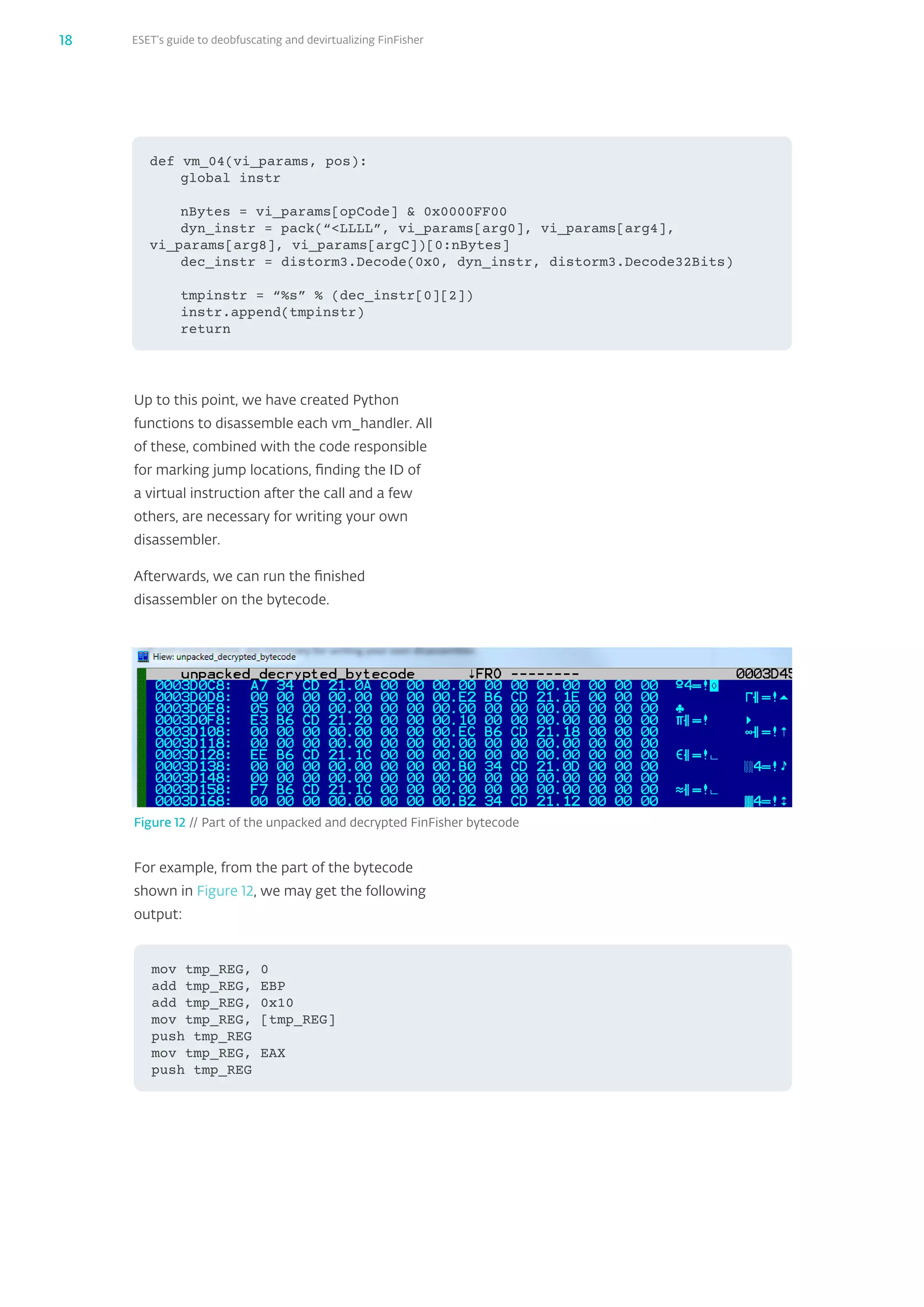 ESET’s guide to deobfuscating and devirtualizing FinFisher18
For example, from the part of the bytecode
shown in Figure 12, we may get the following
output:
mov tmp_REG, 0
add tmp_REG, EBP
add tmp_REG, 0x10
mov tmp_REG, [tmp_REG]
push tmp_REG
mov tmp_REG, EAX
push tmp_REG
Figure 12 // Part of the unpacked and decrypted FinFisher bytecode
Up to this point, we have created Python
functions to disassemble each vm_‌handler. All
of these, combined with the code responsible
for marking jump locations, finding the ID of
a virtual instruction after the call and a few
others, are necessary for writing your own
disassembler.
Afterwards, we can run the finished
disassembler on the bytecode.
def vm_04(vi_params, pos):
global instr
nBytes = vi_params[opCode]  0x0000FF00
dyn_instr = pack(“LLLL”, vi_params[arg0], vi_params[arg4],
vi_params[arg8], vi_params[argC])[0:nBytes]
dec_instr = distorm3.Decode(0x0, dyn_instr, distorm3.Decode32Bits)
tmpinstr = “%s” % (dec_instr[0][2])
instr.append(tmpinstr)
return
 
