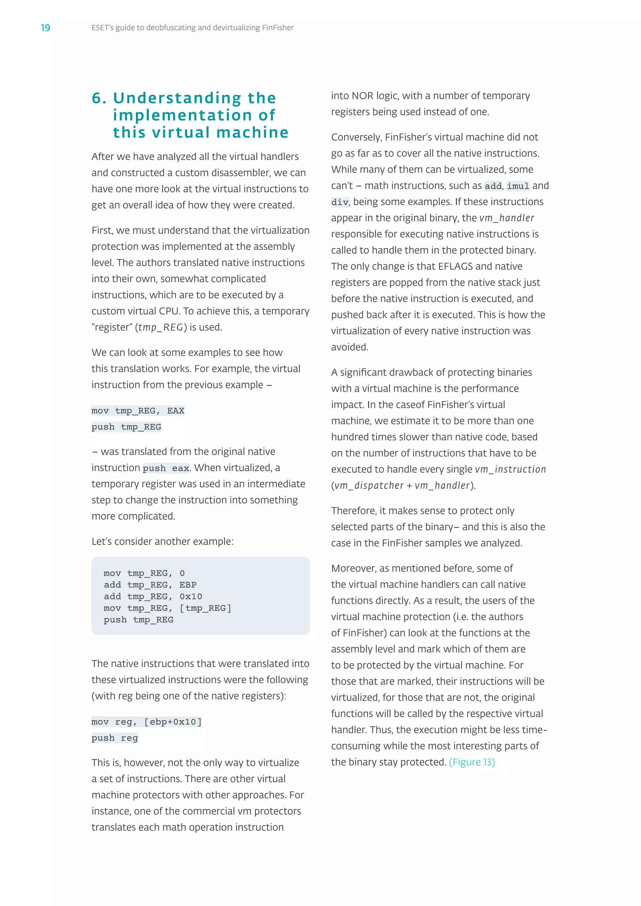 ESET’s guide to deobfuscating and devirtualizing FinFisher19
6. Understanding the
implementation of
this virtual machine
After we have analyzed all the virtual handlers
and constructed a custom disassembler, we can
have one more look at the virtual instructions to
get an overall idea of how they were created.
First, we must understand that the virtualization
protection was implemented at the assembly
level. The authors translated native instructions
into their own, somewhat complicated
instructions, which are to be executed by a
custom virtual CPU. To achieve this, a temporary
“register” (tmp_‌REG) is used.
We can look at some examples to see how
this translation works. For example, the virtual
instruction from the previous example –
mov tmp_‌REG, EAX
push tmp_‌REG
– was translated from the original native
instruction push eax. When virtualized, a
temporary register was used in an intermediate
step to change the instruction into something
more complicated.
Let’s consider another example:
The native instructions that were translated into
these virtualized instructions were the following
(with reg being one of the native registers):
mov reg, [ebp+0x10]
push reg
This is, however, not the only way to virtualize
a set of instructions. There are other virtual
machine protectors with other approaches. For
instance, one of the commercial vm protectors
translates each math operation instruction
mov tmp_REG, 0
add tmp_REG, EBP
add tmp_REG, 0x10
mov tmp_REG, [tmp_REG]
push tmp_REG
into NOR logic, with a number of temporary
registers being used instead of one.
Conversely, FinFisher’s virtual machine did not
go as far as to cover all the native instructions.
While many of them can be virtualized, some
can’t – math instructions, such as add, imul and
div, being some examples. If these instructions
appear in the original binary, the vm_‌handler
responsible for executing native instructions is
called to handle them in the protected binary.
The only change is that EFLAGS and native
registers are popped from the native stack just
before the native instruction is executed, and
pushed back after it is executed. This is how the
virtualization of every native instruction was
avoided.
A significant drawback of protecting binaries
with a virtual machine is the performance
impact. In the caseof FinFisher’s virtual
machine, we estimate it to be more than one
hundred times slower than native code, based
on the number of instructions that have to be
executed to handle every single vm_‌instruction
(vm_‌dispatcher + vm_‌handler).
Therefore, it makes sense to protect only
selected parts of the binary– and this is also the
case in the FinFisher samples we analyzed.
Moreover, as mentioned before, some of
the virtual machine handlers can call native
functions directly. As a result, the users of the
virtual machine protection (i.e. the authors
of FinFisher) can look at the functions at the
assembly level and mark which of them are
to be protected by the virtual machine. For
those that are marked, their instructions will be
virtualized, for those that are not, the original
functions will be called by the respective virtual
handler. Thus, the execution might be less time-
consuming while the most interesting parts of
the binary stay protected. (Figure 13)
 