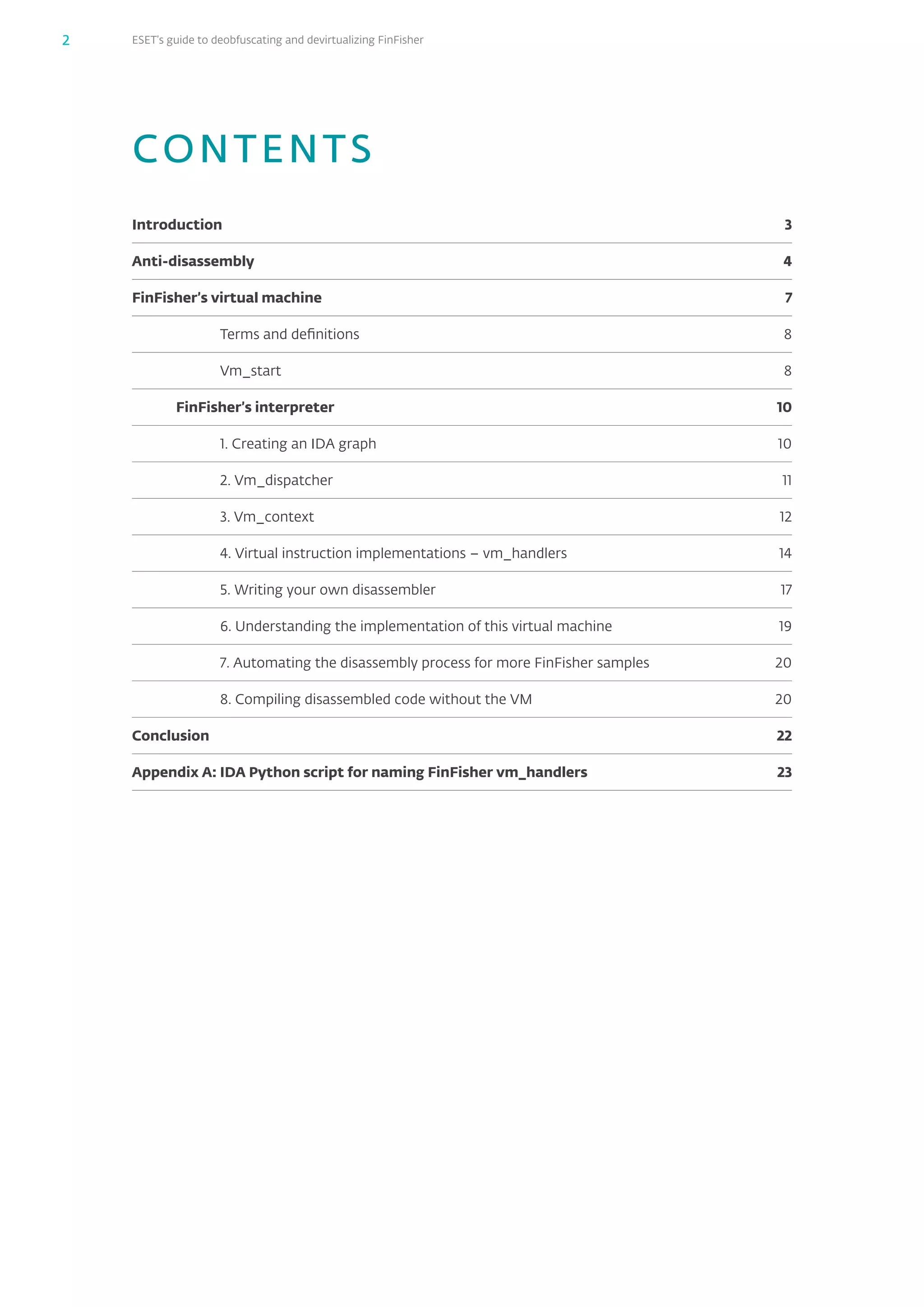 ESET’s guide to deobfuscating and devirtualizing FinFisher2
CONTENTS
Introduction	3
Anti-disassembly	4
FinFisher’s virtual machine	 7
Terms and definitions	 8
Vm_start	8
FinFisher’s interpreter	 10
1. Creating an IDA graph	 10
2. Vm_dispatcher	 11
3. Vm_context	 12
4. Virtual instruction implementations – vm_handlers	 14
5. Writing your own disassembler	 17
6. Understanding the implementation of this virtual machine	 19
7. Automating the disassembly process for more FinFisher samples	 20
8. Compiling disassembled code without the VM	 20
Conclusion	22
Appendix A: IDA Python script for naming FinFisher vm_handlers	 23
 
