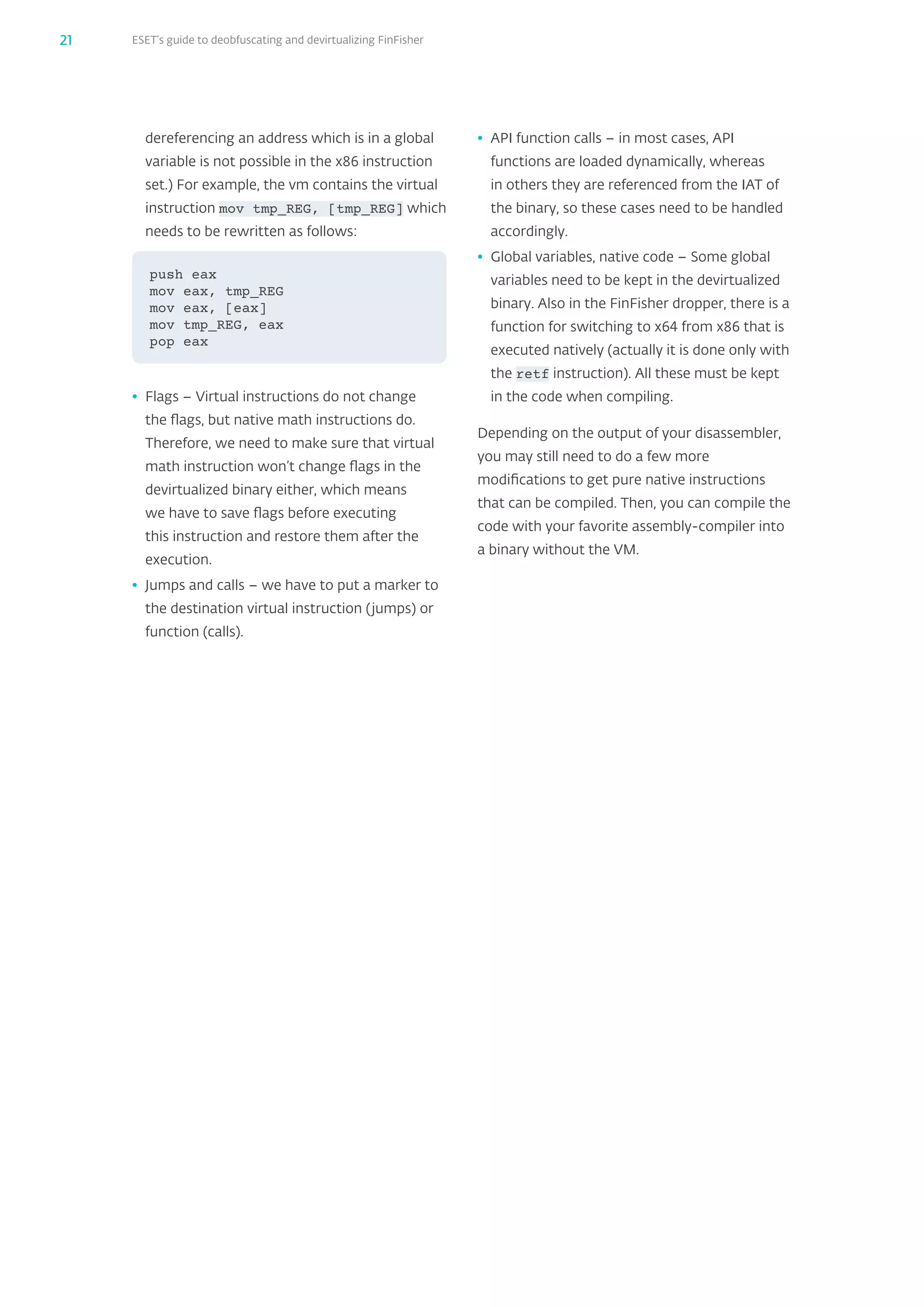 ESET’s guide to deobfuscating and devirtualizing FinFisher21
dereferencing an address which is in a global
variable is not possible in the x86 instruction
set.) For example, the vm contains the virtual
instruction mov tmp_‌REG, [tmp_‌REG] which
needs to be rewritten as follows:
•	 Flags – Virtual instructions do not change
the flags, but native math instructions do.
Therefore, we need to make sure that virtual
math instruction won’t change flags in the
devirtualized binary either, which means
we have to save flags before executing
this instruction and restore them after the
execution.
•	 Jumps and calls – we have to put a marker to
the destination virtual instruction (jumps) or
function (calls).
push eax
mov eax, tmp_REG
mov eax, [eax]
mov tmp_REG, eax
pop eax
•	 API function calls – in most cases, API
functions are loaded dynamically, whereas
in others they are referenced from the IAT of
the binary, so these cases need to be handled
accordingly.
•	 Global variables, native code – Some global
variables need to be kept in the devirtualized
binary. Also in the FinFisher dropper, there is a
function for switching to x64 from x86 that is
executed natively (actually it is done only with
the retf instruction). All these must be kept
in the code when compiling.
Depending on the output of your disassembler,
you may still need to do a few more
modifications to get pure native instructions
that can be compiled. Then, you can compile the
code with your favorite assembly-compiler into
a binary without the VM.
 
