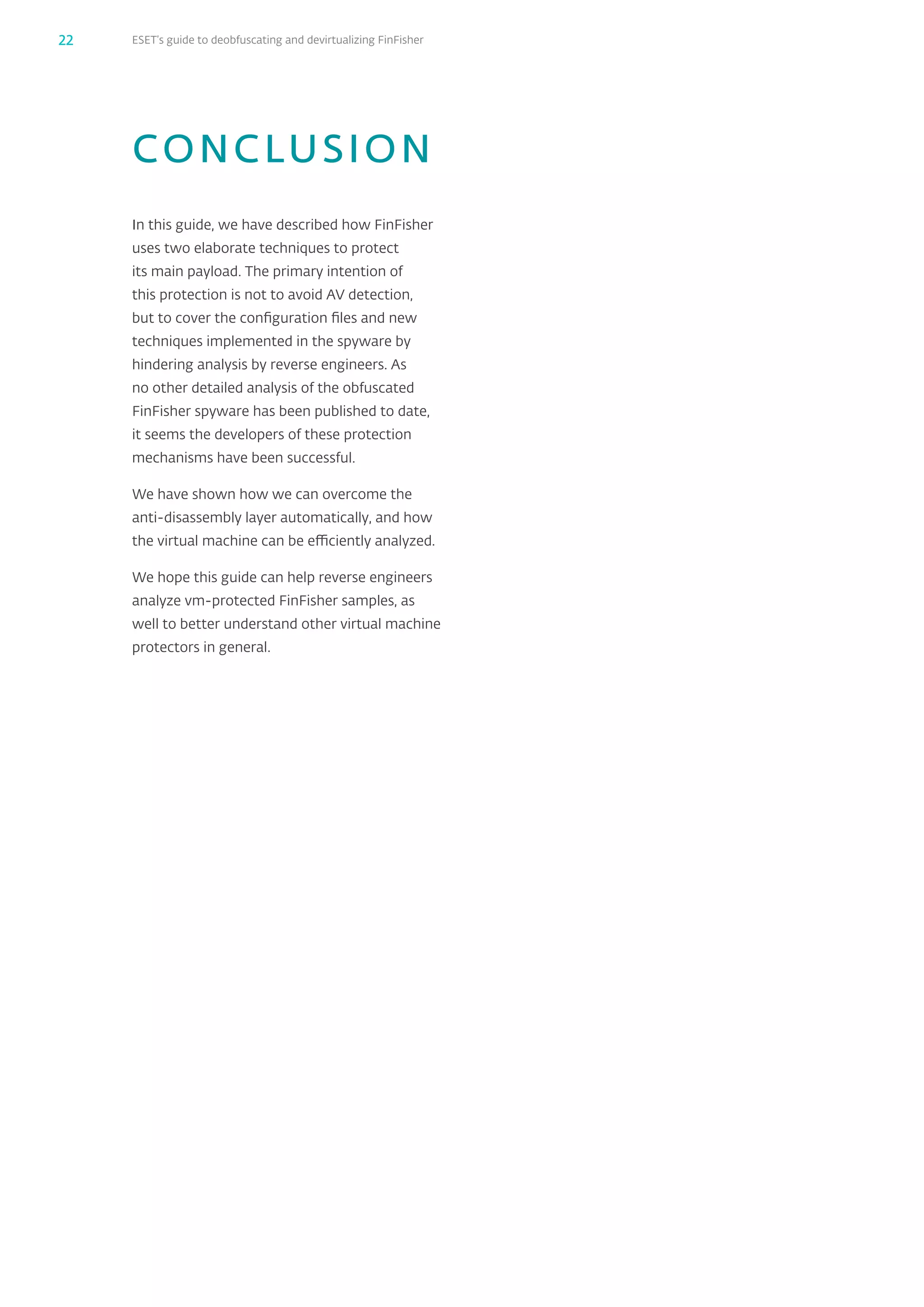 ESET’s guide to deobfuscating and devirtualizing FinFisher22
CONCLUSION
In this guide, we have described how FinFisher
uses two elaborate techniques to protect
its main payload. The primary intention of
this protection is not to avoid AV detection,
but to cover the configuration files and new
techniques implemented in the spyware by
hindering analysis by reverse engineers. As
no other detailed analysis of the obfuscated
FinFisher spyware has been published to date,
it seems the developers of these protection
mechanisms have been successful.
We have shown how we can overcome the
anti-disassembly layer automatically, and how
the virtual machine can be efficiently analyzed.
We hope this guide can help reverse engineers
analyze vm-protected FinFisher samples, as
well to better understand other virtual machine
protectors in general.
 