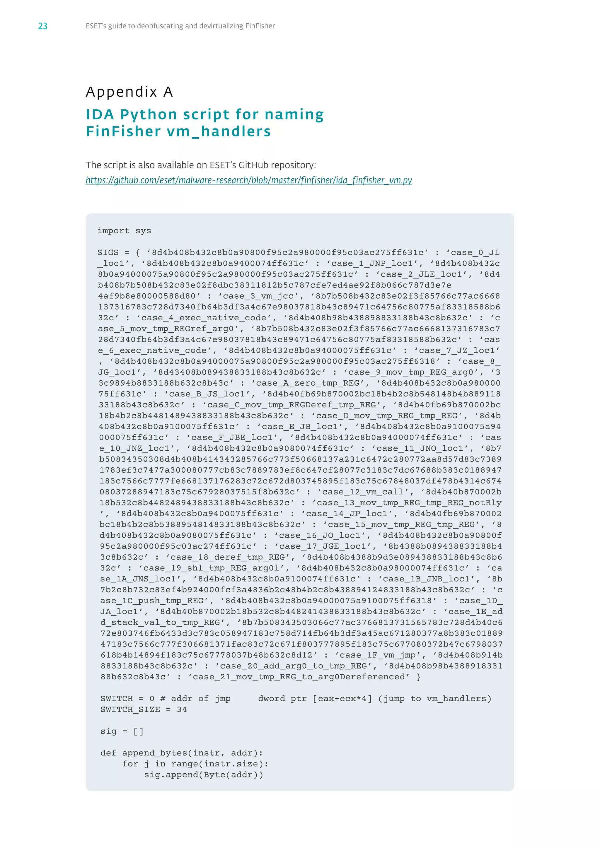 ESET’s guide to deobfuscating and devirtualizing FinFisher23
Appendix A
IDA Python script for naming
FinFisher vm_‌handlers
The script is also available on ESET’s GitHub repository:
https://github.com/eset/malware-research/blob/master/finfisher/ida_finfisher_vm.py
i​m​p​o​r​t​ ​s​y​s​
S​I​G​S​ ​=​ ​{​ ​‘​8​d​4​b​4​0​8​b​4​3​2​c​8​b​0​a​9​0​8​0​0​f​9​5​c​2​a​9​8​0​0​0​0​f​9​5​c​0​3​a​c​2​7​5​f​f​6​3​1​c​’​ ​:​ ​‘​c​a​s​e​_​0​_​J​L​
_​l​o​c​1​’​,​ ​‘​8​d​4​b​4​0​8​b​4​3​2​c​8​b​0​a​9​4​0​0​0​7​4​f​f​6​3​1​c​’​ ​:​ ​‘​c​a​s​e​_​1​_​J​N​P​_​l​o​c​1​’​,​ ​‘​8​d​4​b​4​0​8​b​4​3​2​c​
8​b​0​a​9​4​0​0​0​0​7​5​a​9​0​8​0​0​f​9​5​c​2​a​9​8​0​0​0​0​f​9​5​c​0​3​a​c​2​7​5​f​f​6​3​1​c​’​ ​:​ ​‘​c​a​s​e​_​2​_​J​L​E​_​l​o​c​1​’​,​ ​‘​8​d​4​
b​4​0​8​b​7​b​5​0​8​b​4​3​2​c​8​3​e​0​2​f​8​d​b​c​3​8​3​1​1​8​1​2​b​5​c​7​8​7​c​f​e​7​e​d​4​a​e​9​2​f​8​b​0​6​6​c​7​8​7​d​3​e​7​e​
4​a​f​9​b​8​e​8​0​0​0​0​5​8​8​d​8​0​’​ ​:​ ​‘​c​a​s​e​_​3​_​v​m​_​j​c​c​’​,​ ​‘​8​b​7​b​5​0​8​b​4​3​2​c​8​3​e​0​2​f​3​f​8​5​7​6​6​c​7​7​a​c​6​6​6​8​
1​3​7​3​1​6​7​8​3​c​7​2​8​d​7​3​4​0​f​b​6​4​b​3​d​f​3​a​4​c​6​7​e​9​8​0​3​7​8​1​8​b​4​3​c​8​9​4​7​1​c​6​4​7​5​6​c​8​0​7​7​5​a​f​8​3​3​1​8​5​8​8​b​6​
3​2​c​’​ ​:​ ​‘​c​a​s​e​_​4​_​e​x​e​c​_​n​a​t​i​v​e​_​c​o​d​e​’​,​ ​‘​8​d​4​b​4​0​8​b​9​8​b​4​3​8​8​9​8​8​3​3​1​8​8​b​4​3​c​8​b​6​3​2​c​’​ ​:​ ​‘​c​
a​s​e​_​5​_​m​o​v​_​t​m​p​_​R​E​G​r​e​f​_​a​r​g​0​’​,​ ​‘​8​b​7​b​5​0​8​b​4​3​2​c​8​3​e​0​2​f​3​f​8​5​7​6​6​c​7​7​a​c​6​6​6​8​1​3​7​3​1​6​7​8​3​c​7​
2​8​d​7​3​4​0​f​b​6​4​b​3​d​f​3​a​4​c​6​7​e​9​8​0​3​7​8​1​8​b​4​3​c​8​9​4​7​1​c​6​4​7​5​6​c​8​0​7​7​5​a​f​8​3​3​1​8​5​8​8​b​6​3​2​c​’​ ​:​ ​‘​c​a​s​
e​_​6​_​e​x​e​c​_​n​a​t​i​v​e​_​c​o​d​e​’​,​ ​‘​8​d​4​b​4​0​8​b​4​3​2​c​8​b​0​a​9​4​0​0​0​0​7​5​f​f​6​3​1​c​’​ ​:​ ​‘​c​a​s​e​_​7​_​J​Z​_​l​o​c​1​’​
,​ ​‘​8​d​4​b​4​0​8​b​4​3​2​c​8​b​0​a​9​4​0​0​0​0​7​5​a​9​0​8​0​0​f​9​5​c​2​a​9​8​0​0​0​0​f​9​5​c​0​3​a​c​2​7​5​f​f​6​3​1​8​’​ ​:​ ​‘​c​a​s​e​_​8​_​
J​G​_​l​o​c​1​’​,​ ​‘​8​d​4​3​4​0​8​b​0​8​9​4​3​8​8​3​3​1​8​8​b​4​3​c​8​b​6​3​2​c​’​ ​:​ ​‘​c​a​s​e​_​9​_​m​o​v​_​t​m​p​_​R​E​G​_​a​r​g​0​’​,​ ​‘​3​
3​c​9​8​9​4​b​8​8​3​3​1​8​8​b​6​3​2​c​8​b​4​3​c​’​ ​:​ ​‘​c​a​s​e​_​A​_​z​e​r​o​_​t​m​p​_​R​E​G​’​,​ ​‘​8​d​4​b​4​0​8​b​4​3​2​c​8​b​0​a​9​8​0​0​0​0​
7​5​f​f​6​3​1​c​’​ ​:​ ​‘​c​a​s​e​_​B​_​J​S​_​l​o​c​1​’​,​ ​‘​8​d​4​b​4​0​f​b​6​9​b​8​7​0​0​0​2​b​c​1​8​b​4​b​2​c​8​b​5​4​8​1​4​8​b​4​b​8​8​9​1​1​8​
3​3​1​8​8​b​4​3​c​8​b​6​3​2​c​’​ ​:​ ​‘​c​a​s​e​_​C​_​m​o​v​_​t​m​p​_​R​E​G​D​e​r​e​f​_​t​m​p​_​R​E​G​’​,​ ​‘​8​d​4​b​4​0​f​b​6​9​b​8​7​0​0​0​2​b​c​
1​8​b​4​b​2​c​8​b​4​4​8​1​4​8​9​4​3​8​8​3​3​1​8​8​b​4​3​c​8​b​6​3​2​c​’​ ​:​ ​‘​c​a​s​e​_​D​_​m​o​v​_​t​m​p​_​R​E​G​_​t​m​p​_​R​E​G​’​,​ ​‘​8​d​4​b​
4​0​8​b​4​3​2​c​8​b​0​a​9​1​0​0​0​7​5​f​f​6​3​1​c​’​ ​:​ ​‘​c​a​s​e​_​E​_​J​B​_​l​o​c​1​’​,​ ​‘​8​d​4​b​4​0​8​b​4​3​2​c​8​b​0​a​9​1​0​0​0​7​5​a​9​4​
0​0​0​0​7​5​f​f​6​3​1​c​’​ ​:​ ​‘​c​a​s​e​_​F​_​J​B​E​_​l​o​c​1​’​,​ ​‘​8​d​4​b​4​0​8​b​4​3​2​c​8​b​0​a​9​4​0​0​0​0​7​4​f​f​6​3​1​c​’​ ​:​ ​‘​c​a​s​
e​_​1​0​_​J​N​Z​_​l​o​c​1​’​,​ ​‘​8​d​4​b​4​0​8​b​4​3​2​c​8​b​0​a​9​0​8​0​0​7​4​f​f​6​3​1​c​’​ ​:​ ​‘​c​a​s​e​_​1​1​_​J​N​O​_​l​o​c​1​’​,​ ​‘​8​b​7​
b​5​0​8​3​4​3​5​0​3​0​8​d​4​b​4​0​8​b​4​1​4​3​4​3​2​8​5​7​6​6​c​7​7​3​f​5​0​6​6​8​1​3​7​a​2​3​1​c​6​4​7​2​c​2​8​0​7​7​2​a​a​8​d​5​7​d​8​3​c​7​3​8​9​
1​7​8​3​e​f​3​c​7​4​7​7​a​3​0​0​0​8​0​7​7​7​c​b​8​3​c​7​8​8​9​7​8​3​e​f​8​c​6​4​7​c​f​2​8​0​7​7​c​3​1​8​3​c​7​d​c​6​7​6​8​8​b​3​8​3​c​0​1​8​8​9​4​7​
1​8​3​c​7​5​6​6​c​7​7​7​7​f​e​6​6​8​1​3​7​1​7​6​2​8​3​c​7​2​c​6​7​2​d​8​0​3​7​4​5​8​9​5​f​1​8​3​c​7​5​c​6​7​8​4​8​0​3​7​d​f​4​7​8​b​4​3​1​4​c​6​7​4​
0​8​0​3​7​2​8​8​9​4​7​1​8​3​c​7​5​c​6​7​9​2​8​0​3​7​5​1​5​f​8​b​6​3​2​c​’​ ​:​ ​‘​c​a​s​e​_​1​2​_​v​m​_​c​a​l​l​’​,​ ​‘​8​d​4​b​4​0​b​8​7​0​0​0​2​b​
1​8​b​5​3​2​c​8​b​4​4​8​2​4​8​9​4​3​8​8​3​3​1​8​8​b​4​3​c​8​b​6​3​2​c​’​ ​:​ ​‘​c​a​s​e​_​1​3​_​m​o​v​_​t​m​p​_​R​E​G​_​t​m​p​_​R​E​G​_​n​o​t​R​l​y​
’​,​ ​‘​8​d​4​b​4​0​8​b​4​3​2​c​8​b​0​a​9​4​0​0​0​7​5​f​f​6​3​1​c​’​ ​:​ ​‘​c​a​s​e​_​1​4​_​J​P​_​l​o​c​1​’​,​ ​‘​8​d​4​b​4​0​f​b​6​9​b​8​7​0​0​0​2​
b​c​1​8​b​4​b​2​c​8​b​5​3​8​8​9​5​4​8​1​4​8​3​3​1​8​8​b​4​3​c​8​b​6​3​2​c​’​ ​:​ ​‘​c​a​s​e​_​1​5​_​m​o​v​_​t​m​p​_​R​E​G​_​t​m​p​_​R​E​G​’​,​ ​‘​8​
d​4​b​4​0​8​b​4​3​2​c​8​b​0​a​9​0​8​0​0​7​5​f​f​6​3​1​c​’​ ​:​ ​‘​c​a​s​e​_​1​6​_​J​O​_​l​o​c​1​’​,​ ​‘​8​d​4​b​4​0​8​b​4​3​2​c​8​b​0​a​9​0​8​0​0​f​
9​5​c​2​a​9​8​0​0​0​0​f​9​5​c​0​3​a​c​2​7​4​f​f​6​3​1​c​’​ ​:​ ​‘​c​a​s​e​_​1​7​_​J​G​E​_​l​o​c​1​’​,​ ​‘​8​b​4​3​8​8​b​0​8​9​4​3​8​8​3​3​1​8​8​b​4​
3​c​8​b​6​3​2​c​’​ ​:​ ​‘​c​a​s​e​_​1​8​_​d​e​r​e​f​_​t​m​p​_​R​E​G​’​,​ ​‘​8​d​4​b​4​0​8​b​4​3​8​8​b​9​d​3​e​0​8​9​4​3​8​8​3​3​1​8​8​b​4​3​c​8​b​6​
3​2​c​’​ ​:​ ​‘​c​a​s​e​_​1​9​_​s​h​l​_​t​m​p​_​R​E​G​_​a​r​g​0​l​’​,​ ​‘​8​d​4​b​4​0​8​b​4​3​2​c​8​b​0​a​9​8​0​0​0​0​7​4​f​f​6​3​1​c​’​ ​:​ ​‘​c​a​
s​e​_​1​A​_​J​N​S​_​l​o​c​1​’​,​ ​‘​8​d​4​b​4​0​8​b​4​3​2​c​8​b​0​a​9​1​0​0​0​7​4​f​f​6​3​1​c​’​ ​:​ ​‘​c​a​s​e​_​1​B​_​J​N​B​_​l​o​c​1​’​,​ ​‘​8​b​
7​b​2​c​8​b​7​3​2​c​8​3​e​f​4​b​9​2​4​0​0​0​f​c​f​3​a​4​8​3​6​b​2​c​4​8​b​4​b​2​c​8​b​4​3​8​8​9​4​1​2​4​8​3​3​1​8​8​b​4​3​c​8​b​6​3​2​c​’​ ​:​ ​‘​c​
a​s​e​_​1​C​_​p​u​s​h​_​t​m​p​_​R​E​G​’​,​ ​‘​8​d​4​b​4​0​8​b​4​3​2​c​8​b​0​a​9​4​0​0​0​0​7​5​a​9​1​0​0​0​7​5​f​f​6​3​1​8​’​ ​:​ ​‘​c​a​s​e​_​1​D​_​
J​A​_​l​o​c​1​’​,​ ​‘​8​d​4​b​4​0​b​8​7​0​0​0​2​b​1​8​b​5​3​2​c​8​b​4​4​8​2​4​1​4​3​8​8​3​3​1​8​8​b​4​3​c​8​b​6​3​2​c​’​ ​:​ ​‘​c​a​s​e​_​1​E​_​a​d​
d​_​s​t​a​c​k​_​v​a​l​_​t​o​_​t​m​p​_​R​E​G​’​,​ ​‘​8​b​7​b​5​0​8​3​4​3​5​0​3​0​6​6​c​7​7​a​c​3​7​6​6​8​1​3​7​3​1​5​6​5​7​8​3​c​7​2​8​d​4​b​4​0​c​6​
7​2​e​8​0​3​7​4​6​f​b​6​4​3​3​d​3​c​7​8​3​c​0​5​8​9​4​7​1​8​3​c​7​5​8​d​7​1​4​f​b​6​4​b​3​d​f​3​a​4​5​a​c​6​7​1​2​8​0​3​7​7​a​8​b​3​8​3​c​0​1​8​8​9​
4​7​1​8​3​c​7​5​6​6​c​7​7​7​f​3​0​6​6​8​1​3​7​1​f​a​c​8​3​c​7​2​c​6​7​1​f​8​0​3​7​7​7​8​9​5​f​1​8​3​c​7​5​c​6​7​7​0​8​0​3​7​2​b​4​7​c​6​7​9​8​0​3​7​
6​1​8​b​4​b​1​4​8​9​4​f​1​8​3​c​7​5​c​6​7​7​7​8​0​3​7​b​4​8​b​6​3​2​c​8​d​1​2​’​ ​:​ ​‘​c​a​s​e​_​1​F​_​v​m​_​j​m​p​’​,​ ​‘​8​d​4​b​4​0​8​b​9​1​4​b​
8​8​3​3​1​8​8​b​4​3​c​8​b​6​3​2​c​’​ ​:​ ​‘​c​a​s​e​_​2​0​_​a​d​d​_​a​r​g​0​_​t​o​_​t​m​p​_​R​E​G​’​,​ ​‘​8​d​4​b​4​0​8​b​9​8​b​4​3​8​8​9​1​8​3​3​1​
8​8​b​6​3​2​c​8​b​4​3​c​’​ ​:​ ​‘​c​a​s​e​_​2​1​_​m​o​v​_​t​m​p​_​R​E​G​_​t​o​_​a​r​g​0​D​e​r​e​f​e​r​e​n​c​e​d​’​ ​}​
S​W​I​T​C​H​ ​=​ ​0​ ​#​ ​a​d​d​r​ ​o​f​ ​j​m​p​ ​ ​ ​ ​ ​d​w​o​r​d​ ​p​t​r​ ​[​e​a​x​+​e​c​x​*​4​]​ ​(​j​u​m​p​ ​t​o​ ​v​m​_​h​a​n​d​l​e​r​s​)​
S​W​I​T​C​H​_​S​I​Z​E​ ​=​ ​3​4​ ​ ​ ​ ​
s​i​g​ ​=​ ​[​]​
d​e​f​ ​a​p​p​e​n​d​_​b​y​t​e​s​(​i​n​s​t​r​,​ ​a​d​d​r​)​:​
​ ​ ​ ​f​o​r​ ​j​ ​i​n​ ​r​a​n​g​e​(​i​n​s​t​r​.​s​i​z​e​)​:​
​ ​ ​ ​ ​ ​ ​ ​s​i​g​.​a​p​p​e​n​d​(​B​y​t​e​(​a​d​d​r​)​)​
 