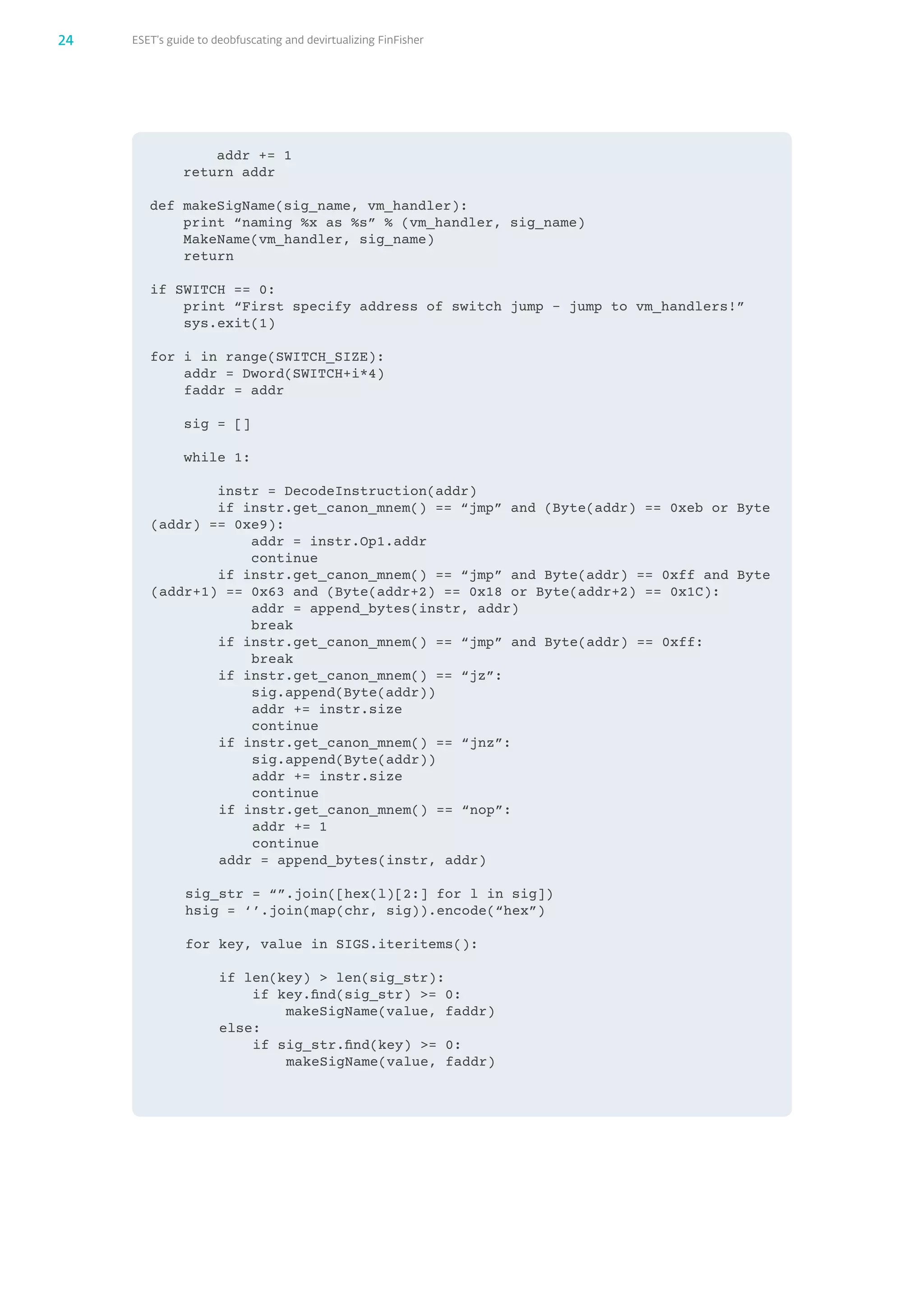 ESET’s guide to deobfuscating and devirtualizing FinFisher24
​ ​ ​ ​ ​ ​ ​ ​a​d​d​r​ ​+​=​ ​1​
​ ​ ​ ​r​e​t​u​r​n​ ​a​d​d​r​
d​e​f​ ​m​a​k​e​S​i​g​N​a​m​e​(​s​i​g​_​n​a​m​e​,​ ​v​m​_​h​a​n​d​l​e​r​)​:​
​ ​ ​ ​p​r​i​n​t​ ​“​n​a​m​i​n​g​ ​%​x​ ​a​s​ ​%​s​”​ ​%​ ​(​v​m​_​h​a​n​d​l​e​r​,​ ​s​i​g​_​n​a​m​e​)​
 ​ ​ ​ ​M​a​k​e​N​a​m​e​(​v​m​_​h​a​n​d​l​e​r​,​ ​s​i​g​_​n​a​m​e​)​
​ ​ ​ ​r​e​t​u​r​n​
i​f​ ​S​W​I​T​C​H​ ​=​=​ ​0​:​
​ ​ ​ ​p​r​i​n​t​ ​“​F​i​r​s​t​ ​s​p​e​c​i​f​y​ ​a​d​d​r​e​s​s​ ​o​f​ ​s​w​i​t​c​h​ ​j​u​m​p​ ​-​ ​j​u​m​p​ ​t​o​ ​v​m​_​h​a​n​d​l​e​r​s​!​”​
​ ​ ​ ​s​y​s​.​e​x​i​t​(​1​)​
​​​​
f​o​r​ ​i​ ​i​n​ ​r​a​n​g​e​(​S​W​I​T​C​H​_​S​I​Z​E​)​:​
​ ​ ​ ​a​d​d​r​ ​=​ ​D​w​o​r​d​(​S​W​I​T​C​H​+​i​*​4​)​
​ ​ ​ ​f​a​d​d​r​ ​=​ ​a​d​d​r​
​​​​
​ ​ ​ ​s​i​g​ ​=​ ​[​]​
​​​​
​ ​ ​ ​w​h​i​l​e​ ​1​:​
​​​​​​​​
​ ​ ​ ​ ​ ​ ​ ​i​n​s​t​r​ ​=​ ​D​e​c​o​d​e​I​n​s​t​r​u​c​t​i​o​n​(​a​d​d​r​)​
​ ​ ​ ​ ​ ​ ​ ​i​f​ ​i​n​s​t​r​.​g​e​t​_​c​a​n​o​n​_​m​n​e​m​(​)​ ​=​=​ ​“​j​m​p​”​ ​a​n​d​ ​(​B​y​t​e​(​a​d​d​r​)​ ​=​=​ ​0​x​e​b​ ​o​r​ ​B​y​t​e​
(​a​d​d​r​)​ ​=​=​ ​0​x​e​9​)​:​
​ ​ ​ ​ ​ ​ ​ ​ ​ ​ ​ ​a​d​d​r​ ​=​ ​i​n​s​t​r​.​O​p​1​.​a​d​d​r​
​ ​ ​ ​ ​ ​ ​ ​ ​ ​ ​ ​c​o​n​t​i​n​u​e​
​ ​ ​ ​ ​ ​ ​ ​i​f​ ​i​n​s​t​r​.​g​e​t​_​c​a​n​o​n​_​m​n​e​m​(​)​ ​=​=​ ​“​j​m​p​”​ ​a​n​d​ ​B​y​t​e​(​a​d​d​r​)​ ​=​=​ ​0​x​f​f​ ​a​n​d​ ​B​y​t​e​
(​a​d​d​r​+​1​)​ ​=​=​ ​0​x​6​3​ ​a​n​d​ ​(​B​y​t​e​(​a​d​d​r​+​2​)​ ​=​=​ ​0​x​1​8​ ​o​r​ ​B​y​t​e​(​a​d​d​r​+​2​)​ ​=​=​ ​0​x​1​C​)​:​
​ ​ ​ ​ ​ ​ ​ ​ ​ ​ ​ ​a​d​d​r​ ​=​ ​a​p​p​e​n​d​_​b​y​t​e​s​(​i​n​s​t​r​,​ ​a​d​d​r​)​
​ ​ ​ ​ ​ ​ ​ ​ ​ ​ ​ ​b​r​e​a​k​
​ ​ ​ ​ ​ ​ ​ ​i​f​ ​i​n​s​t​r​.​g​e​t​_​c​a​n​o​n​_​m​n​e​m​(​)​ ​=​=​ ​“​j​m​p​”​ ​a​n​d​ ​B​y​t​e​(​a​d​d​r​)​ ​=​=​ ​0​x​f​f​:​
​ ​ ​ ​ ​ ​ ​ ​ ​ ​ ​ ​b​r​e​a​k​
​ ​ ​ ​ ​ ​ ​ ​i​f​ ​i​n​s​t​r​.​g​e​t​_​c​a​n​o​n​_​m​n​e​m​(​)​ ​=​=​ ​“​j​z​”​:​
​ ​ ​ ​ ​ ​ ​ ​ ​ ​ ​ ​s​i​g​.​a​p​p​e​n​d​(​B​y​t​e​(​a​d​d​r​)​)​
​ ​ ​ ​ ​ ​ ​ ​ ​ ​ ​ ​a​d​d​r​ ​+​=​ ​i​n​s​t​r​.​s​i​z​e​
​ ​ ​ ​ ​ ​ ​ ​ ​ ​ ​ ​c​o​n​t​i​n​u​e​
​ ​ ​ ​ ​ ​ ​ ​i​f​ ​i​n​s​t​r​.​g​e​t​_​c​a​n​o​n​_​m​n​e​m​(​)​ ​=​=​ ​“​j​n​z​”​:​
​ ​ ​ ​ ​ ​ ​ ​ ​ ​ ​ ​s​i​g​.​a​p​p​e​n​d​(​B​y​t​e​(​a​d​d​r​)​)​
​ ​ ​ ​ ​ ​ ​ ​ ​ ​ ​ ​a​d​d​r​ ​+​=​ ​i​n​s​t​r​.​s​i​z​e​
​ ​ ​ ​ ​ ​ ​ ​ ​ ​ ​ ​c​o​n​t​i​n​u​e​
​ ​ ​ ​ ​ ​ ​ ​i​f​ ​i​n​s​t​r​.​g​e​t​_​c​a​n​o​n​_​m​n​e​m​(​)​ ​=​=​ ​“​n​o​p​”​:​
​ ​ ​ ​ ​ ​ ​ ​ ​ ​ ​ ​a​d​d​r​ ​+​=​ ​1​
​ ​ ​ ​ ​ ​ ​ ​ ​ ​ ​ ​c​o​n​t​i​n​u​e​
​ ​ ​ ​ ​ ​ ​ ​a​d​d​r​ ​=​ ​a​p​p​e​n​d​_​b​y​t​e​s​(​i​n​s​t​r​,​ ​a​d​d​r​)​
​​​​
​ ​ ​ ​s​i​g​_​s​t​r​ ​=​ ​“​”​.​j​o​i​n​(​[​h​e​x​(​l​)​[​2​:​]​ ​f​o​r​ ​l​ ​i​n​ ​s​i​g​]​)​
​ ​ ​ ​h​s​i​g​ ​=​ ​‘​’​.​j​o​i​n​(​m​a​p​(​c​h​r​,​ ​s​i​g​)​)​.​e​n​c​o​d​e​(​“​h​e​x​”​)​
​​​​
​ ​ ​ ​f​o​r​ ​k​e​y​,​ ​v​a​l​u​e​ ​i​n​ ​S​I​G​S​.​i​t​e​r​i​t​e​m​s​(​)​:​
​ ​ ​ ​ ​ ​ ​ ​i​f​ ​l​e​n​(​k​e​y​)​ ​​ ​l​e​n​(​s​i​g​_​s​t​r​)​:​
 ​ ​ ​ ​ ​ ​ ​ ​ ​ ​ ​ ​i​f​ ​k​e​y​.​f​i​n​d​(​s​i​g​_​s​t​r​)​ ​​=​ ​0​:​
 ​ ​ ​ ​ ​ ​ ​ ​ ​ ​ ​ ​ ​ ​ ​ ​m​a​k​e​S​i​g​N​a​m​e​(​v​a​l​u​e​,​ ​f​a​d​d​r​)​
​ ​ ​ ​ ​ ​ ​ ​e​l​s​e​:​
 ​ ​ ​ ​ ​ ​ ​ ​ ​ ​ ​ ​i​f​ ​s​i​g​_​s​t​r​.​f​i​n​d​(​k​e​y​)​ ​​=​ ​0​:​
 ​ ​ ​ ​ ​ ​ ​ ​ ​ ​ ​ ​ ​ ​ ​ ​m​a​k​e​S​i​g​N​a​m​e​(​v​a​l​u​e​,​ ​f​a​d​d​r​)​
 