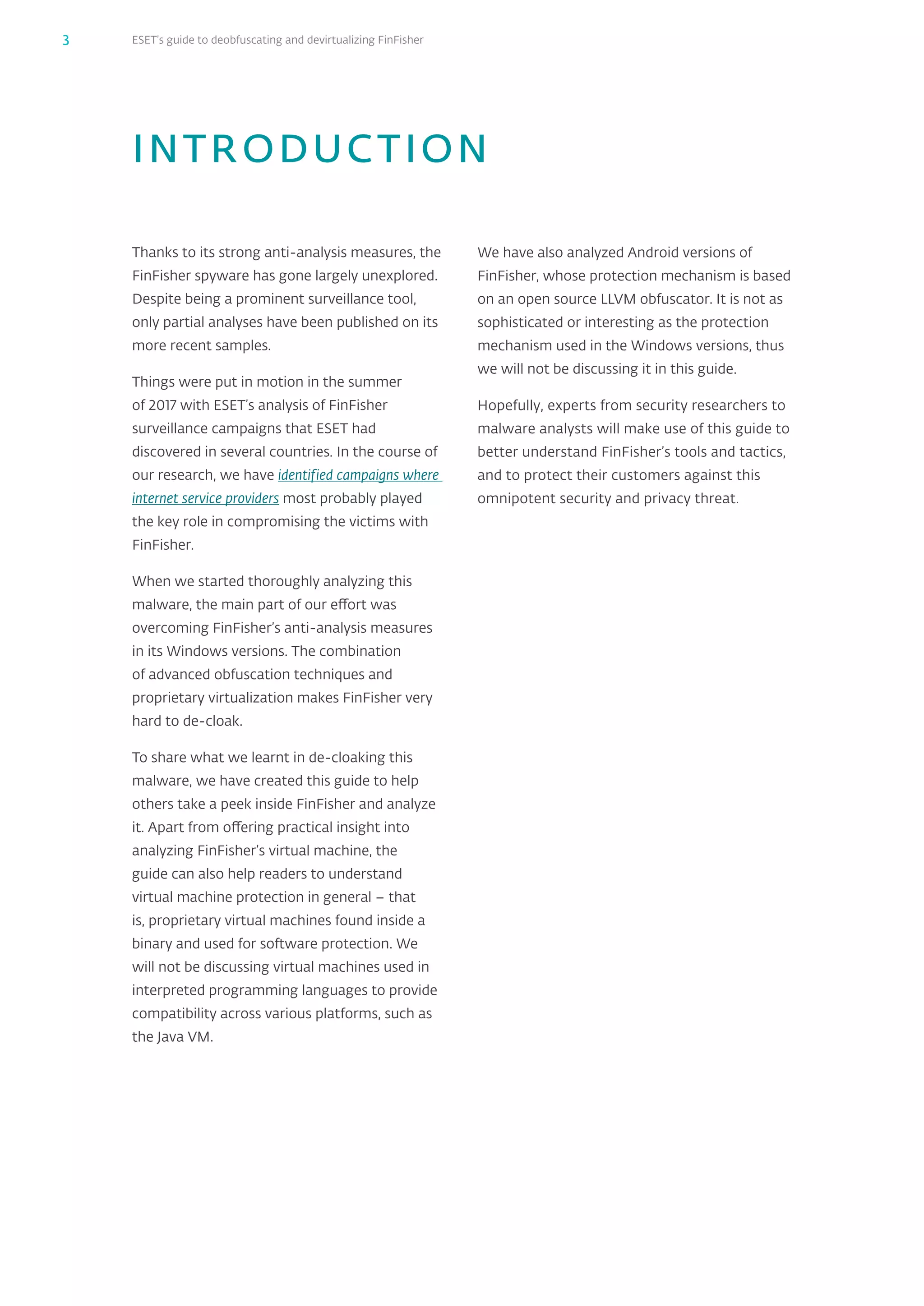 ESET’s guide to deobfuscating and devirtualizing FinFisher3
Thanks to its strong anti-analysis measures, the
FinFisher spyware has gone largely unexplored.
Despite being a prominent surveillance tool,
only partial analyses have been published on its
more recent samples.
Things were put in motion in the summer
of 2017 with ESET’s analysis of FinFisher
surveillance campaigns that ESET had
discovered in several countries. In the course of
our research, we have identified campaigns where
internet service providers most probably played
the key role in compromising the victims with
FinFisher.
When we started thoroughly analyzing this
malware, the main part of our effort was
overcoming FinFisher’s anti-analysis measures
in its Windows versions. The combination
of advanced obfuscation techniques and
proprietary virtualization makes FinFisher very
hard to de-cloak.
To share what we learnt in de-cloaking this
malware, we have created this guide to help
others take a peek inside FinFisher and analyze
it. Apart from offering practical insight into
analyzing FinFisher’s virtual machine, the
guide can also help readers to understand
virtual machine protection in general – that
is, proprietary virtual machines found inside a
binary and used for software protection. We
will not be discussing virtual machines used in
interpreted programming languages to provide
compatibility across various platforms, such as
the Java VM.
We have also analyzed Android versions of
FinFisher, whose protection mechanism is based
on an open source LLVM obfuscator. It is not as
sophisticated or interesting as the protection
mechanism used in the Windows versions, thus
we will not be discussing it in this guide.
Hopefully, experts from security researchers to
malware analysts will make use of this guide to
better understand FinFisher’s tools and tactics,
and to protect their customers against this
omnipotent security and privacy threat.
INTRODUCTION
 