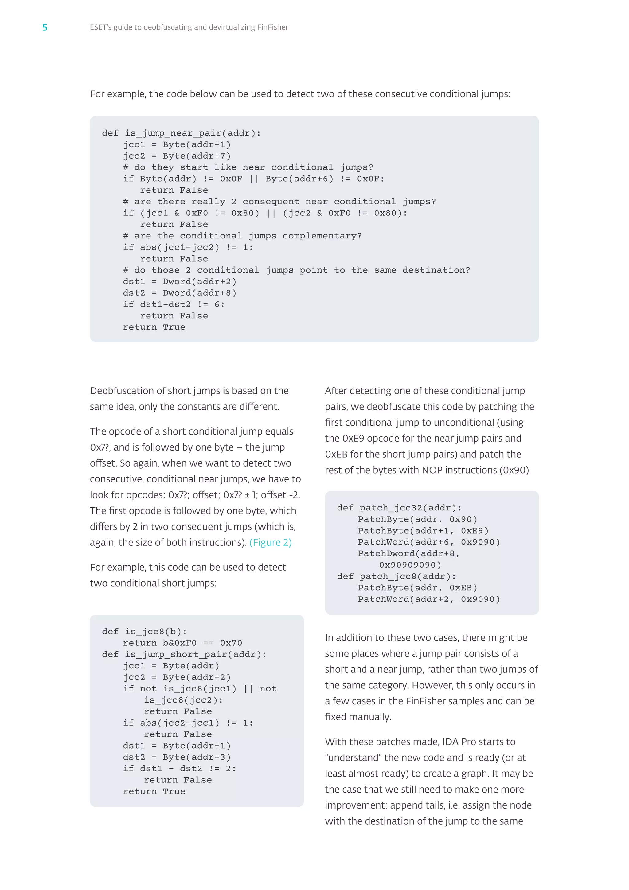 ESET’s guide to deobfuscating and devirtualizing FinFisher5
For example, the code below can be used to detect two of these consecutive conditional jumps:
def is_jump_near_pair(addr):
jcc1 = Byte(addr+1)
jcc2 = Byte(addr+7)
# do they start like near conditional jumps?
if Byte(addr) != 0x0F || Byte(addr+6) != 0x0F:
	 return False
# are there really 2 consequent near conditional jumps?
if (jcc1  0xF0 != 0x80) || (jcc2  0xF0 != 0x80):
	 return False
# are the conditional jumps complementary?
if abs(jcc1-jcc2) != 1:
	 return False
# do those 2 conditional jumps point to the same destination?
dst1 = Dword(addr+2)
dst2 = Dword(addr+8)
if dst1-dst2 != 6:
	 return False
return True
Deobfuscation of short jumps is based on the
same idea, only the constants are different.
The opcode of a short conditional jump equals
0x7?, and is followed by one byte – the jump
offset. So again, when we want to detect two
consecutive, conditional near jumps, we have to
look for opcodes: 0x7?; offset; 0x7? ± 1; offset -2.
The first opcode is followed by one byte, which
differs by 2 in two consequent jumps (which is,
again, the size of both instructions). (Figure 2)
For example, this code can be used to detect
two conditional short jumps:
After detecting one of these conditional jump
pairs, we deobfuscate this code by patching the
first conditional jump to unconditional (using
the 0xE9 opcode for the near jump pairs and
0xEB for the short jump pairs) and patch the
rest of the bytes with NOP instructions (0x90)
In addition to these two cases, there might be
some places where a jump pair consists of a
short and a near jump, rather than two jumps of
the same category. However, this only occurs in
a few cases in the FinFisher samples and can be
fixed manually.
With these patches made, IDA Pro starts to
“understand” the new code and is ready (or at
least almost ready) to create a graph. It may be
the case that we still need to make one more
improvement: append tails, i.e. assign the node
with the destination of the jump to the same
def is_jcc8(b):
return b0xF0 == 0x70
def is_jump_short_pair(addr):
jcc1 = Byte(addr)
jcc2 = Byte(addr+2)
if not is_jcc8(jcc1) || not
is_jcc8(jcc2):
	 return False
if abs(jcc2–jcc1) != 1:
	 return False
dst1 = Byte(addr+1)
dst2 = Byte(addr+3)
if dst1 – dst2 != 2:
	 return False
return True
def patch_jcc32(addr):
PatchByte(addr, 0x90)
PatchByte(addr+1, 0xE9)
PatchWord(addr+6, 0x9090)
PatchDword(addr+8,
0x90909090)
def patch_jcc8(addr):
PatchByte(addr, 0xEB)
PatchWord(addr+2, 0x9090)
 