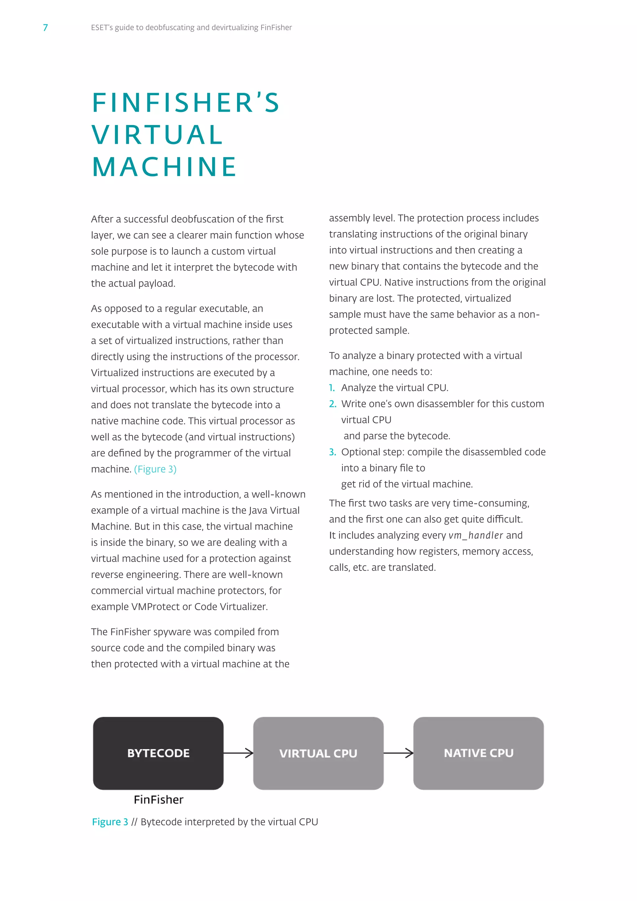 ESET’s guide to deobfuscating and devirtualizing FinFisher7
FINFISHER’S
VIRTUAL
MACHINE
After a successful deobfuscation of the first
layer, we can see a clearer main function whose
sole purpose is to launch a custom virtual
machine and let it interpret the bytecode with
the actual payload.
As opposed to a regular executable, an
executable with a virtual machine inside uses
a set of virtualized instructions, rather than
directly using the instructions of the processor.
Virtualized instructions are executed by a
virtual processor, which has its own structure
and does not translate the bytecode into a
native machine code. This virtual processor as
well as the bytecode (and virtual instructions)
are defined by the programmer of the virtual
machine. (Figure 3)
As mentioned in the introduction, a well-known
example of a virtual machine is the Java Virtual
Machine. But in this case, the virtual machine
is inside the binary, so we are dealing with a
virtual machine used for a protection against
reverse engineering. There are well-known
commercial virtual machine protectors, for
example VMProtect or Code Virtualizer.
The FinFisher spyware was compiled from
source code and the compiled binary was
then protected with a virtual machine at the
Figure 3 // Bytecode interpreted by the virtual CPU
assembly level. The protection process includes
translating instructions of the original binary
into virtual instructions and then creating a
new binary that contains the bytecode and the
virtual CPU. Native instructions from the original
binary are lost. The protected, virtualized
sample must have the same behavior as a non-
protected sample.
To analyze a binary protected with a virtual
machine, one needs to:
1.	 Analyze the virtual CPU.
2.	 Write one’s own disassembler for this custom
virtual CPU
and parse the bytecode.
3.	 Optional step: compile the disassembled code
into a binary file to
get rid of the virtual machine.
The first two tasks are very time-consuming,
and the first one can also get quite difficult.
It includes analyzing every vm_‌handler and
understanding how registers, memory access,
calls, etc. are translated.
 
