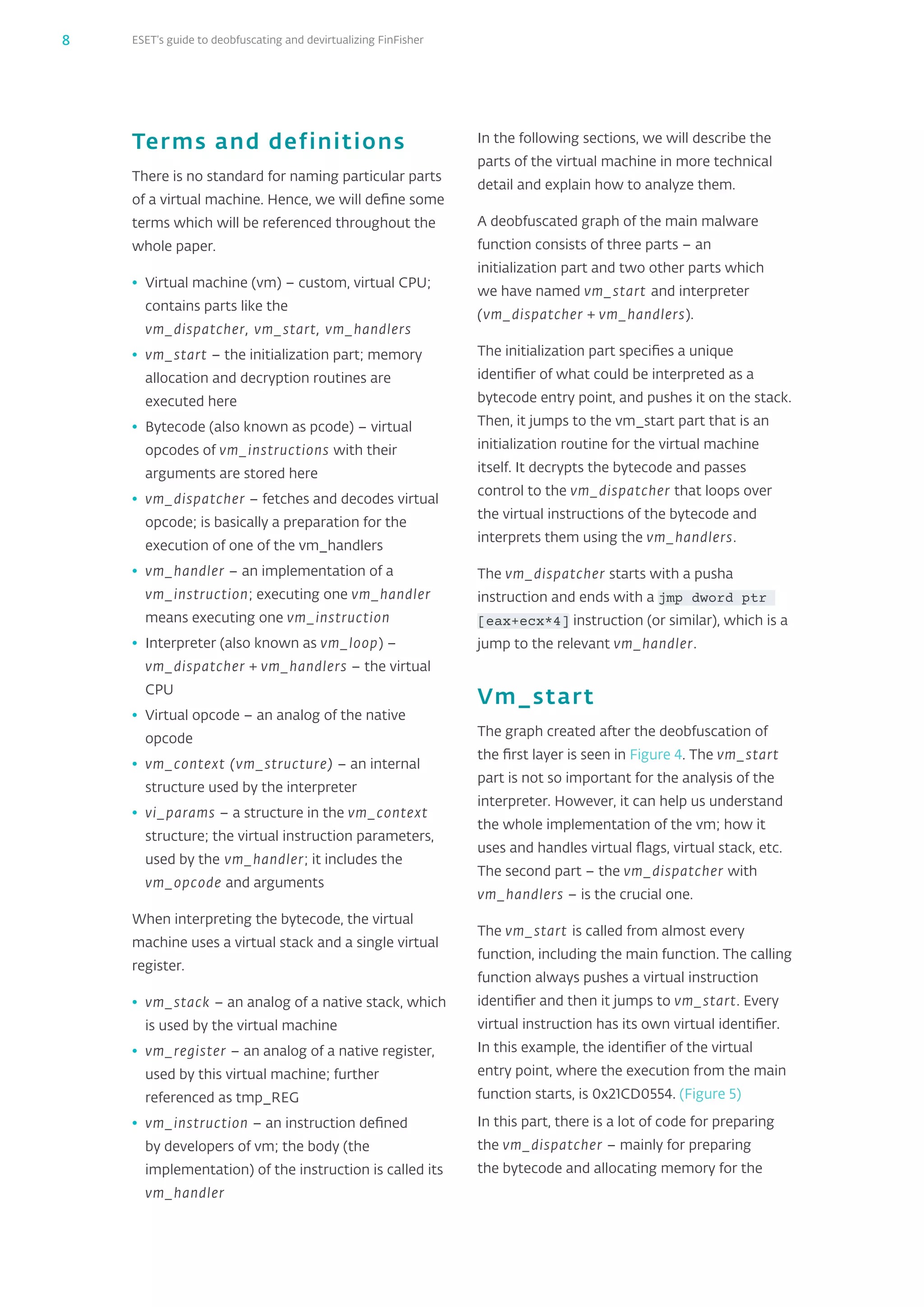 ESET’s guide to deobfuscating and devirtualizing FinFisher8
Terms and definitions
There is no standard for naming particular parts
of a virtual machine. Hence, we will define some
terms which will be referenced throughout the
whole paper.
•	 Virtual machine (vm) – custom, virtual CPU;
contains parts like the
vm_‌dispatcher, vm_‌start, vm_‌handlers
•	 vm_‌start – the initialization part; memory
allocation and decryption routines are
executed here
•	 Bytecode (also known as pcode) – virtual
opcodes of vm_‌instructions with their
arguments are stored here
•	 vm_‌dispatcher – fetches and decodes virtual
opcode; is basically a preparation for the
execution of one of the vm_‌handlers
•	 vm_‌handler – an implementation of a
vm_‌instruction; executing one vm_‌handler
means executing one vm_‌instruction
•	 Interpreter (also known as vm_‌loop) –
vm_‌dispatcher + vm_‌handlers – the virtual
CPU
•	 Virtual opcode – an analog of the native
opcode
•	 vm_‌context (vm_‌structure) – an internal
structure used by the interpreter
•	 vi_‌params – a structure in the vm_‌context
structure; the virtual instruction parameters,
used by the vm_‌handler; it includes the
vm_‌opcode and arguments
When interpreting the bytecode, the virtual
machine uses a virtual stack and a single virtual
register.
•	 vm_‌stack – an analog of a native stack, which
is used by the virtual machine
•	 vm_‌register – an analog of a native register,
used by this virtual machine; further
referenced as tmp_‌REG
•	 vm_‌instruction – an instruction defined
by developers of vm; the body (the
implementation) of the instruction is called its
vm_‌handler
In the following sections, we will describe the
parts of the virtual machine in more technical
detail and explain how to analyze them.
A deobfuscated graph of the main malware
function consists of three parts – an
initialization part and two other parts which
we have named vm_‌start and interpreter
(vm_‌dispatcher + vm_‌handlers).
The initialization part specifies a unique
identifier of what could be interpreted as a
bytecode entry point, and pushes it on the stack.
Then, it jumps to the vm_‌start part that is an
initialization routine for the virtual machine
itself. It decrypts the bytecode and passes
control to the vm_‌dispatcher that loops over
the virtual instructions of the bytecode and
interprets them using the vm_‌handlers.
The vm_‌dispatcher starts with a pusha
instruction and ends with a jmp dword ptr
[eax+ecx*4] instruction (or similar), which is a
jump to the relevant vm_‌handler.
Vm_‌start
The graph created after the deobfuscation of
the first layer is seen in Figure 4. The vm_‌start
part is not so important for the analysis of the
interpreter. However, it can help us understand
the whole implementation of the vm; how it
uses and handles virtual flags, virtual stack, etc.
The second part – the vm_‌dispatcher with
vm_‌handlers – is the crucial one.
The vm_‌start is called from almost every
function, including the main function. The calling
function always pushes a virtual instruction
identifier and then it jumps to vm_‌start. Every
virtual instruction has its own virtual identifier.
In this example, the identifier of the virtual
entry point, where the execution from the main
function starts, is 0x21CD0554. (Figure 5)
In this part, there is a lot of code for preparing
the vm_‌dispatcher – mainly for preparing
the bytecode and allocating memory for the
 