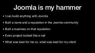 Joomla is my hammer
• I can build anything with Joomla

• Built a name and a reputation in the Joomla community

• Built a business on that reputation

• Every project looked like a nail

• What was best for me vs. what was best for my client
 