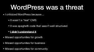 WordPress was a threat
• I criticized WordPress because…

• It wasn’t a “real” CMS

• It was spaghetti code that wasn’t well structured

• I didn’t understand it
• Missed opportunities for growth

• Missed opportunities for business

• Missed opportunities for community
 