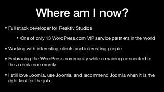 Where am I now?
• Full stack developer for Reaktiv Studios

• One of only 13 WordPress.com VIP service partners in the world

• Working with interesting clients and interesting people

• Embracing the WordPress community while remaining connected to
the Joomla community

• I still love Joomla, use Joomla, and recommend Joomla when it is the
right tool for the job.
 