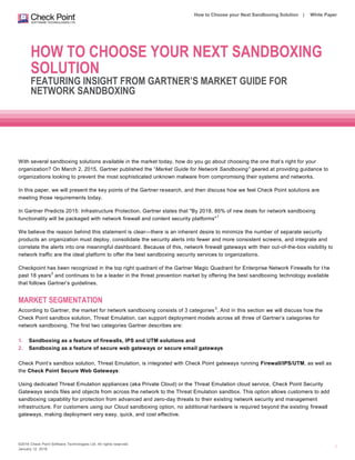 ©2016 Check Point Software Technologies Ltd. All rights reserved.
January 12, 2016
How to Choose your Next Sandboxing Solution | White Paper
1
HOW TO CHOOSE YOUR NEXT SANDBOXING
SOLUTION
FEATURING INSIGHT FROM GARTNER’S MARKET GUIDE FOR
NETWORK SANDBOXING
With several sandboxing solutions available in the market today, how do you go about choosing the one that’s right for your
organization? On March 2, 2015, Gartner published the “Market Guide for Network Sandboxing” geared at providing guidance to
organizations looking to prevent the most sophisticated unknown malware from compromising their systems and networks.
In this paper, we will present the key points of the Gartner research, and then discuss how we feel Check Point solutions are
meeting those requirements today.
In Gartner Predicts 2015: Infrastructure Protection, Gartner states that "By 2018, 85% of new deals for network sandboxing
functionality will be packaged with network firewall and content security platforms"
1
We believe the reason behind this statement is clear—there is an inherent desire to minimize the number of separate security
products an organization must deploy, consolidate the security alerts into fewer and more consistent screens, and integrate and
correlate the alerts into one meaningful dashboard. Because of this, network firewall gateways with their out-of-the-box visibility to
network traffic are the ideal platform to offer the best sandboxing security services to organizations.
Checkpoint has been recognized in the top right quadrant of the Gartner Magic Quadrant for Enterprise Network Firewalls for t he
past 18 years
2
and continues to be a leader in the threat prevention market by offering the best sandboxing technology available
that follows Gartner’s guidelines.
MARKET SEGMENTATION
According to Gartner, the market for network sandboxing consists of 3 categories
3
. And in this section we will discuss how the
Check Point sandbox solution, Threat Emulation, can support deployment models across all three of Gartner’s categories for
network sandboxing. The first two categories Gartner describes are:
1. Sandboxing as a feature of firewalls, IPS and UTM solutions and
2. Sandboxing as a feature of secure web gateways or secure email gateways
Check Point’s sandbox solution, Threat Emulation, is integrated with Check Point gateways running Firewall/IPS/UTM, as well as
the Check Point Secure Web Gateways:
Using dedicated Threat Emulation appliances (aka Private Cloud) or the Threat Emulation cloud service, Check Point Security
Gateways sends files and objects from across the network to the Threat Emulation sandbox. This option allows customers to add
sandboxing capability for protection from advanced and zero-day threats to their existing network security and management
infrastructure. For customers using our Cloud sandboxing option, no additional hardware is required beyond the existing firewall
gateways, making deployment very easy, quick, and cost effective.
 