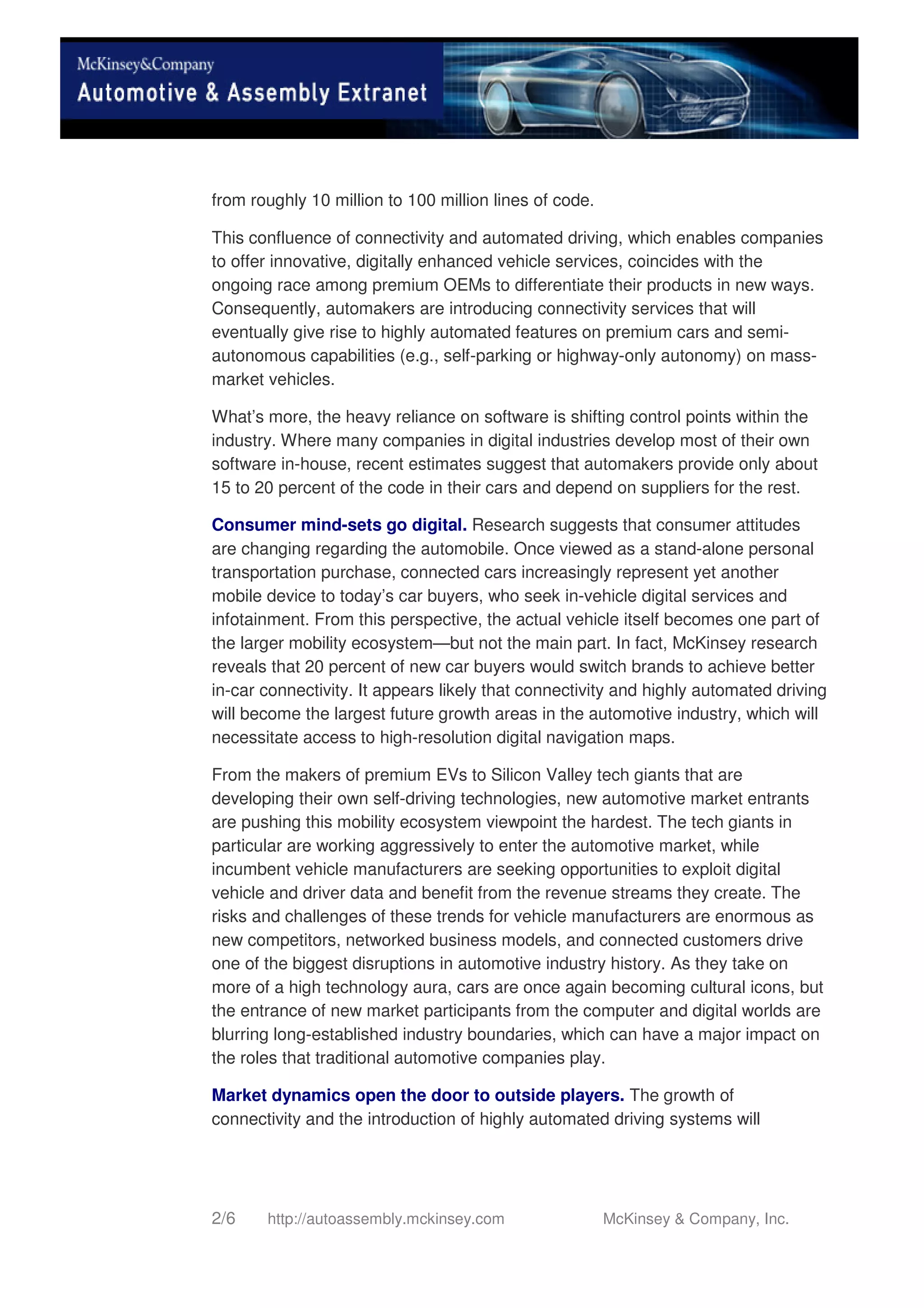 2/6 http://autoassembly.mckinsey.com McKinsey & Company, Inc.
from roughly 10 million to 100 million lines of code.
This confluence of connectivity and automated driving, which enables companies
to offer innovative, digitally enhanced vehicle services, coincides with the
ongoing race among premium OEMs to differentiate their products in new ways.
Consequently, automakers are introducing connectivity services that will
eventually give rise to highly automated features on premium cars and semi-
autonomous capabilities (e.g., self-parking or highway-only autonomy) on mass-
market vehicles.
What’s more, the heavy reliance on software is shifting control points within the
industry. Where many companies in digital industries develop most of their own
software in-house, recent estimates suggest that automakers provide only about
15 to 20 percent of the code in their cars and depend on suppliers for the rest.
Consumer mind-sets go digital. Research suggests that consumer attitudes
are changing regarding the automobile. Once viewed as a stand-alone personal
transportation purchase, connected cars increasingly represent yet another
mobile device to today’s car buyers, who seek in-vehicle digital services and
infotainment. From this perspective, the actual vehicle itself becomes one part of
the larger mobility ecosystem—but not the main part. In fact, McKinsey research
reveals that 20 percent of new car buyers would switch brands to achieve better
in-car connectivity. It appears likely that connectivity and highly automated driving
will become the largest future growth areas in the automotive industry, which will
necessitate access to high-resolution digital navigation maps.
From the makers of premium EVs to Silicon Valley tech giants that are
developing their own self-driving technologies, new automotive market entrants
are pushing this mobility ecosystem viewpoint the hardest. The tech giants in
particular are working aggressively to enter the automotive market, while
incumbent vehicle manufacturers are seeking opportunities to exploit digital
vehicle and driver data and benefit from the revenue streams they create. The
risks and challenges of these trends for vehicle manufacturers are enormous as
new competitors, networked business models, and connected customers drive
one of the biggest disruptions in automotive industry history. As they take on
more of a high technology aura, cars are once again becoming cultural icons, but
the entrance of new market participants from the computer and digital worlds are
blurring long-established industry boundaries, which can have a major impact on
the roles that traditional automotive companies play.
Market dynamics open the door to outside players. The growth of
connectivity and the introduction of highly automated driving systems will
 